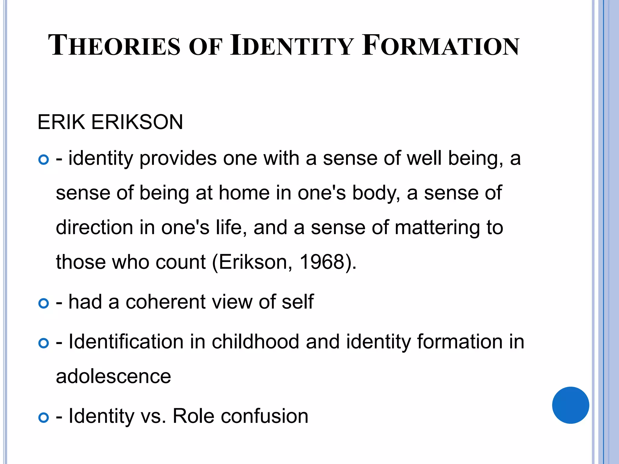 THEORIES OF IDENTITY FORMATION

ERIK ERIKSON
   - identity provides one with a sense of well being, a
    sense of being at home in one's body, a sense of
    direction in one's life, and a sense of mattering to
    those who count (Erikson, 1968).
   - had a coherent view of self
   - Identification in childhood and identity formation in
    adolescence
   - Identity vs. Role confusion
 