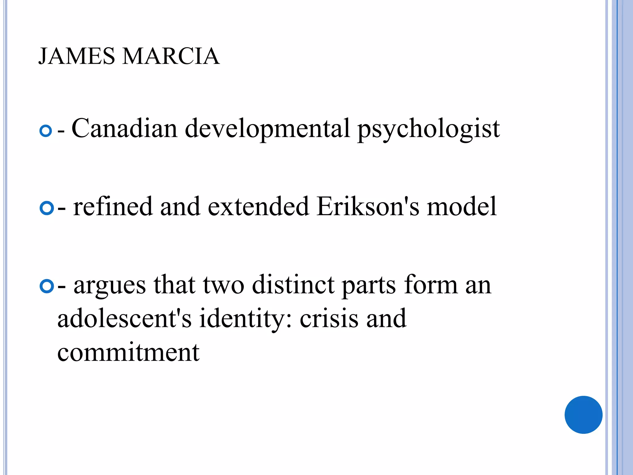 JAMES MARCIA

-   Canadian developmental psychologist

-   refined and extended Erikson's model

-argues that two distinct parts form an
 adolescent's identity: crisis and
 commitment
 