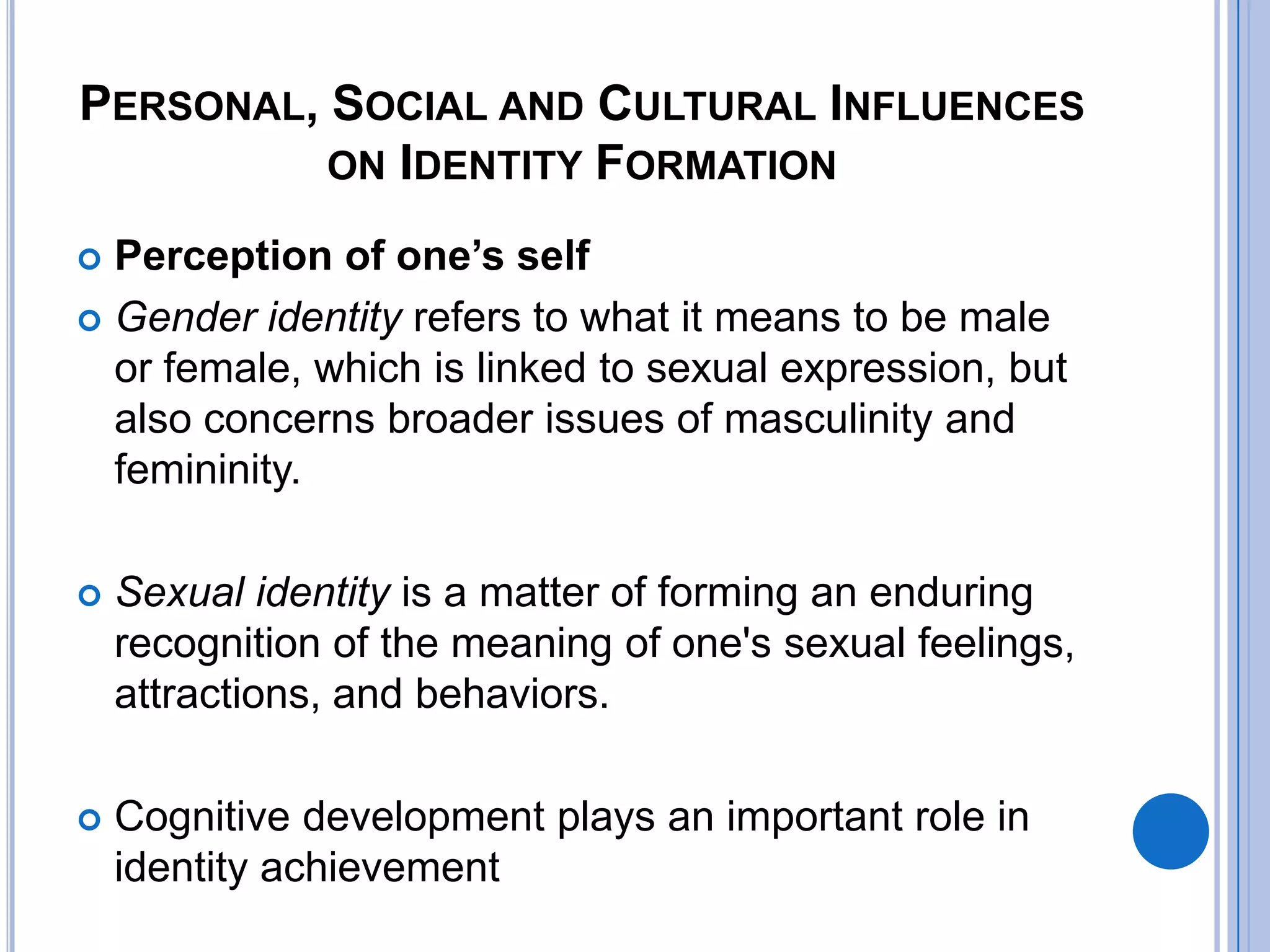 PERSONAL, SOCIAL AND CULTURAL INFLUENCES
          ON IDENTITY FORMATION

 Perception of one’s self
 Gender identity refers to what it means to be male
  or female, which is linked to sexual expression, but
  also concerns broader issues of masculinity and
  femininity.

   Sexual identity is a matter of forming an enduring
    recognition of the meaning of one's sexual feelings,
    attractions, and behaviors.

   Cognitive development plays an important role in
    identity achievement
 