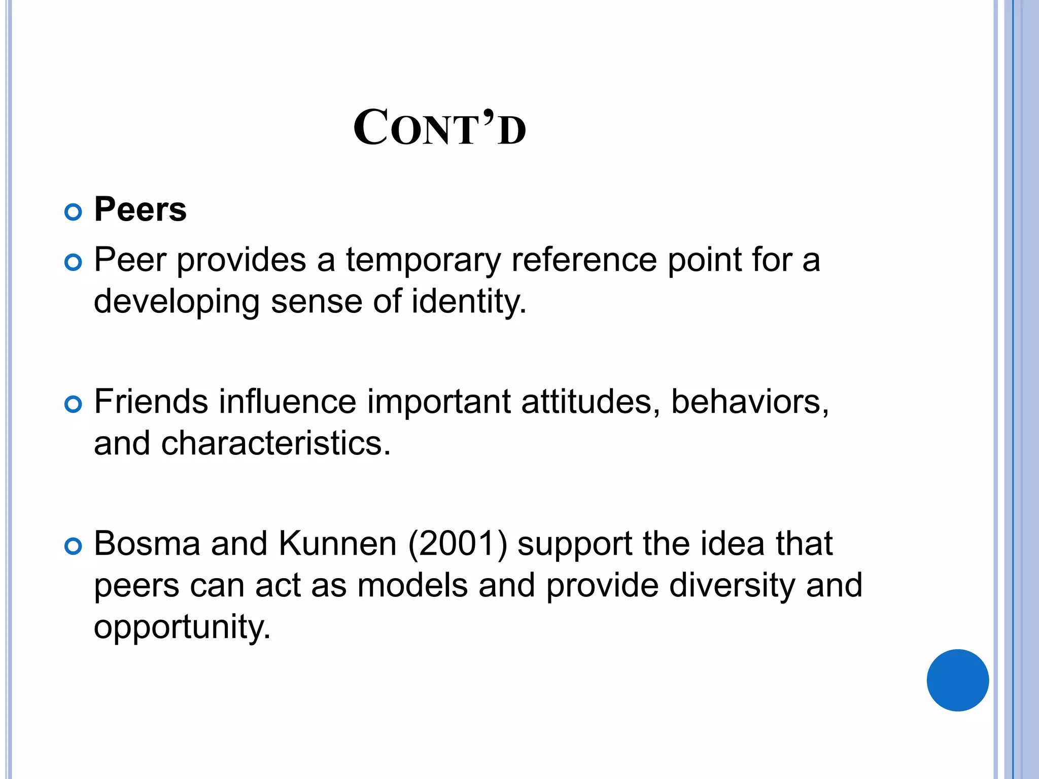 CONT’D
 Peers
 Peer provides a temporary reference point for a
  developing sense of identity.

   Friends influence important attitudes, behaviors,
    and characteristics.

   Bosma and Kunnen (2001) support the idea that
    peers can act as models and provide diversity and
    opportunity.
 