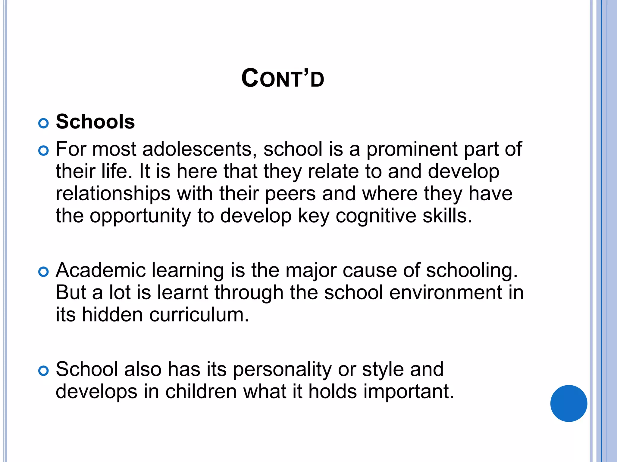 CONT’D
 Schools
 For most adolescents, school is a prominent part of
  their life. It is here that they relate to and develop
  relationships with their peers and where they have
  the opportunity to develop key cognitive skills.

   Academic learning is the major cause of schooling.
    But a lot is learnt through the school environment in
    its hidden curriculum.

   School also has its personality or style and
    develops in children what it holds important.
 