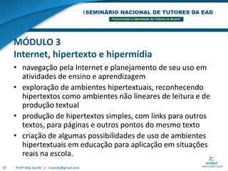 MÓDULO 3Internet, hipertexto e hipermídianavegação pela Internet e planejamento de seu uso em atividades de ensino e aprendizagemexploração de ambientes hipertextuais, reconhecendo hipertextos como ambientes não lineares de leitura e de produção textualprodução de hipertextos simples, com links para outros textos, para páginas e outros pontos do mesmo textocriação de algumas possibilidades de uso de ambientes hipertextuais em educação para aplicação em situações reais na escola.10Profª Iêda Sande  ||  icsande@gmail.com