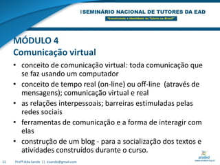 MÓDULO 4Comunicação virtualconceito de comunicação virtual: toda comunicação que se faz usando um computadorconceito de tempo real (on-line) ou off-line  (através de  mensagens); comunicação virtual e real as relações interpessoais; barreiras estimuladas pelas redes sociaisferramentas de comunicação e a forma de interagir com elasconstrução de um blog - para a socialização dos textos e atividades construídos durante o curso.11Profª Iêda Sande  ||  icsande@gmail.com