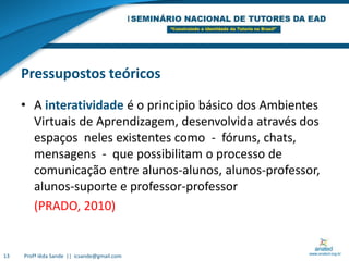 Pressupostos teóricosA interatividade é o principio básico dos Ambientes Virtuais de Aprendizagem, desenvolvida através dos espaços  neles existentes como  -  fóruns, chats, mensagens  -  que possibilitam o processo de comunicação entre alunos-alunos, alunos-professor, alunos-suporte e professor-professor	(PRADO, 2010)13Profª Iêda Sande  ||  icsande@gmail.com