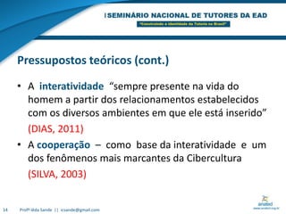 Pressupostos teóricos (cont.)A  interatividade  “sempre presente na vida do homem a partir dos relacionamentos estabelecidos com os diversos ambientes em que ele está inserido”	(DIAS, 2011)A cooperação  –  como  base da interatividade  e  um dos fenômenos mais marcantes da Cibercultura 	(SILVA, 2003)14Profª Iêda Sande  ||  icsande@gmail.com