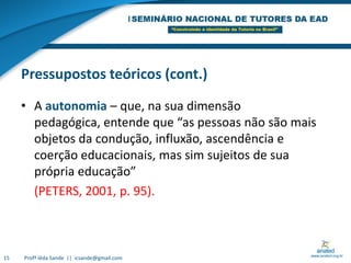 Pressupostos teóricos (cont.)A autonomia – que, na sua dimensão pedagógica, entende que “as pessoas não são mais objetos da condução, influxão, ascendência e coerção educacionais, mas sim sujeitos de sua própria educação”(PETERS, 2001, p. 95). 15Profª Iêda Sande  ||  icsande@gmail.com