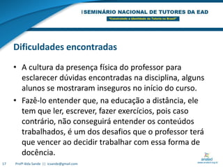 Dificuldades encontradasA cultura da presença física do professor para esclarecer dúvidas encontradas na disciplina, alguns alunos se mostraram inseguros no início do curso. Fazê-lo entender que, na educação a distância, ele tem que ler, escrever, fazer exercícios, pois caso contrário, não conseguirá entender os conteúdos trabalhados, é um dos desafios que o professor terá que vencer ao decidir trabalhar com essa forma de docência. 17Profª Iêda Sande  ||  icsande@gmail.com