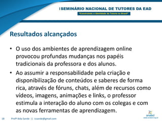 Resultados alcançadosO uso dos ambientes de aprendizagem online provocou profundas mudanças nos papéis tradicionais da professora e dos alunos. Ao assumir a responsabilidade pela criação e disponibilização de conteúdos e saberes de forma rica, através de fóruns, chats, além de recursos como vídeos, imagens, animações e links, o professor estimula a interação do aluno com os colegas e com as novas ferramentas de aprendizagem.18Profª Iêda Sande  ||  icsande@gmail.com