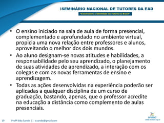 O ensino iniciado na sala de aula de forma presencial, complementado e aprofundado no ambiente virtual, propicia uma nova relação entre professores e alunos, aproveitando o melhor dos dois mundos. Ao aluno designam-se novas atitudes e habilidades, a responsabilidade pelo seu aprendizado, o planejamento de suas atividades de aprendizado, a interação com os colegas e com as novas ferramentas de ensino e aprendizagem.Todas as ações desenvolvidas na experiência poderão ser aplicadas a qualquer disciplina de um curso de graduação, bastando, apenas, que o professor acredite na educação a distância como complemento de aulas presenciais.19Profª Iêda Sande  ||  icsande@gmail.com