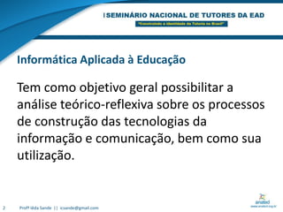 Informática Aplicada à EducaçãoTem como objetivo geral possibilitar a análise teórico-reflexiva sobre os processos de construção das tecnologias da informação e comunicação, bem como sua utilização.2Profª Iêda Sande  ||  icsande@gmail.com