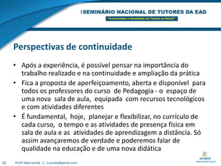 Perspectivas de continuidadeApós a experiência, é possível pensar na importância do trabalho realizado e na continuidade e ampliação da práticaFica a proposta de aperfeiçoamento, aberta e disponível  para todos os professores do curso  de Pedagogia - o  espaço de uma nova  sala de aula,  equipada  com recursos tecnológicos e com atividades diferentesÉ fundamental,  hoje,  planejar e flexibilizar, no currículo de cada curso,  o tempo e as atividades de presença física em sala de aula e as  atividades de aprendizagem a distância. Só assim avançaremos de verdade e poderemos falar de qualidade na educação e de uma nova didáticaProfª Iêda Sande  ||  icsande@gmail.com20