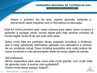Profª Iêda Sande  ||  icsande@gmail.com22Adorei o primeiro dia de aula, espero aprender bastante e futuramente saber trabalhar com a informática na educaçãoHoje foi minha primeira aula, estou ansiosa para saber como funciona e aprender a navegar nesse mundo digital pois hoje som0os movidos ao mundo digital.Tenho fé de que tudo dará certo.Estou muito feliz em participar dessa proposta inovadora e dinâmica que é estar estudando informática aplicada num laboratório e através de um ambiente virtual. Essa iniciativa possibilita uma visão prática do nosso conteúdo e uma aproximação direta do nosso objeto de estudo.Olá professora,Minha expectativa para esse curso está muito grande, com muita sede de aprender mais, e ensinar com qualidade!!!Gostei muito desse espaço, beijos!!!