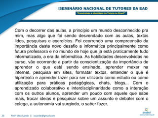 Profª Iêda Sande  ||  icsande@gmail.com23Com o decorrer das aulas, a princípio um mundo desconhecido pra mim, mas algo que foi sendo desvendado com as aulas, textos lidos, pesquisas e exercícios. Foi ocorrendo uma compreensão da importância deste novo desafio a informática principalmente como futura professora e no mundo de hoje que já está praticamente tudo informatizado, a era da informática. As habilidades desenvolvidas no curso, vão ocorrendo a partir da conscientização da importância de aprender o que está sendo ensinado, aprender mexer na internet, pesquisa em sites, formatar textos, entender o que é hipertexto e aprender fazer para ser utilizado como estudo ou como utilização para práticas pedagógicas, chats, blogs... Com o aprendizado colaborativo e interdisciplinaridade como a interação com os outros alunos, aprender um pouco com aquele que sabe mais, trocar ideias e pesquisar sobre um assunto e debater com o colega, a autonomia vai surgindo, o saber fazer.