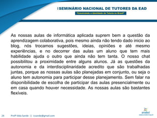 Profª Iêda Sande  ||  icsande@gmail.com24As nossas aulas de informática aplicada suprem bem a questão da aprendizagem colaborativa, pois mesmo ainda não tendo dado inicio ao blog, nós trocamos sugestões, ideias, opiniões e até mesmo experiências, e no decorrer das aulas um aluno que tem mais habilidade ajuda o outro que ainda não tem tanta. O nosso chat possibilitou a proximidade entre alguns alunos. Já as questões da autonomia e da interdisciplinaridade acredito que são trabalhadas juntas, porque as nossas aulas são planejadas em conjunto, ou seja o aluno tem autonomia para participar desse planejamento. Sem falar na disponibilidade de escolha de participar das aulas presencialmente ou em casa quando houver necessidade. As nossas aulas são bastantes flexíveis.