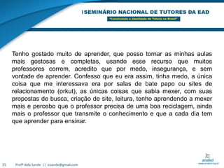 Profª Iêda Sande  ||  icsande@gmail.com25Tenho gostado muito de aprender, que posso tornar as minhas aulas mais gostosas e completas, usando esse recurso que muitos professores correm, acredito que por medo, insegurança, e sem vontade de aprender. Confesso que eu era assim, tinha medo, a única coisa que me interessava era por salas de bate papo ou sites de relacionamento (orkut), as únicas coisas que sabia mexer, com suas propostas de busca, criação de site, leitura, tenho aprendendo a mexer mais e percebo que o professor precisa de uma boa reciclagem, ainda mais o professor que transmite o conhecimento e que a cada dia tem que aprender para ensinar.