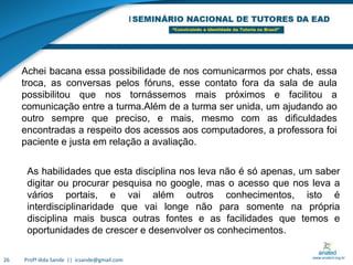 Profª Iêda Sande  ||  icsande@gmail.com26Achei bacana essa possibilidade de nos comunicarmos por chats, essa troca, as conversas pelos fóruns, esse contato fora da sala de aula possibilitou que nos tornássemos mais próximos e facilitou a comunicação entre a turma.Além de a turma ser unida, um ajudando ao outro sempre que preciso, e mais, mesmo com as dificuldades encontradas a respeito dos acessos aos computadores, a professora foi paciente e justa em relação a avaliação.As habilidades que esta disciplina nos leva não é só apenas, um saber digitar ou procurar pesquisa no google, mas o acesso que nos leva a vários portais, e vai além outros conhecimentos, isto é interdisciplinaridade que vai longe não para somente na própria disciplina mais busca outras fontes e as facilidades que temos e oportunidades de crescer e desenvolver os conhecimentos.
