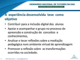 A  experiência desenvolvida  teve  como objetivoContribuir para a inclusão digital dos  alunosApoiar e acompanhar o grupo no processo de apreensão e construção de  conceitos  e  conhecimentos,Analisar e tecer reflexões sobre a mediação pedagógica num ambiente virtual de aprendizagemPromover a reflexão sobre  as transformações ocorridas na sociedade. 3Profª Iêda Sande  ||  icsande@gmail.com