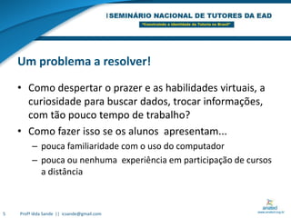 Um problema a resolver!Como despertar o prazer e as habilidades virtuais, a curiosidade para buscar dados, trocar informações, com tão pouco tempo de trabalho?Como fazer isso se os alunos  apresentam... pouca familiaridade com o uso do computadorpouca ou nenhuma  experiência em participação de cursos a distância5Profª Iêda Sande  ||  icsande@gmail.com