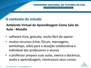 Ambiente Virtual de Aprendizagem Como Sala de Aula - MoodleO contexto do estudosoftware livre, gratuito, muito fácil de operarmuitos recursos (chat, fórum, mensagens, workshops, wiki) para a atuação colaborativa e individual dos professores e alunoso professor prepara suas aulas, exerce a docência, avalia a aprendizagem, reestrutura seus cursos.  7Profª Iêda Sande  ||  icsande@gmail.com