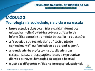 MÓDULO 2Tecnologia na sociedade, na vida e na escolabreve estudo sobre o cenário atual da informática educativa - reflexão teórica sobre a utilização da informática como instrumento de auxílio na educação;a "sociedade da tecnologia" ou "sociedade do conhecimento"  ou "sociedade da aprendizagem". a identidade do professor na atualidade, suas características, preocupações, ideais e expectativas diante das novas demandas da sociedade atual. o uso das diferentes mídias no processo educacional. 9Profª Iêda Sande  ||  icsande@gmail.com
