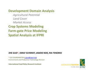 Development Domain Analysis Agricultural Potential Land Cover Market Access Crop Systems Modeling Farm-gate Price Modeling Spatial Analysis at IFPRI ZHE GUO*, EMILY SCHMIDT, JAWOO KOO, RIA TENORIO  * GIS COORDINATOR (z.guo@cgiar.org) Environment and Production Technology Division International Food Policy Research Institute AAGW2010/NAIROBI 9 JUNE 2010 