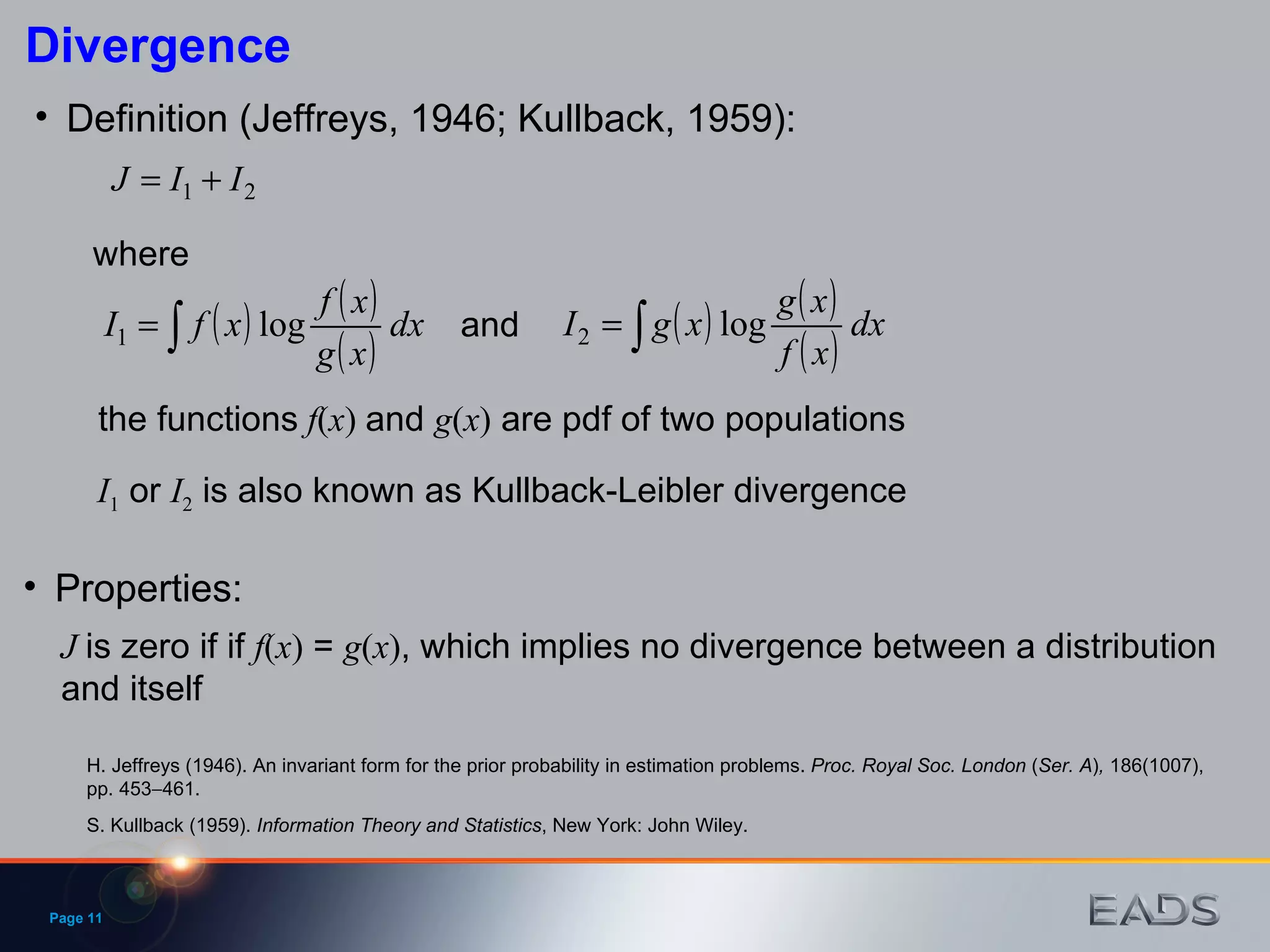 Definition (Jeffreys, 1946; Kullback, 1959): H. Jeffreys (1946). An invariant form for the prior probability in estimation problems.  Proc. Royal Soc. London  ( Ser. A ) ,  186(1007), pp. 453  461. where the functions   f ( x )  and  g ( x )  are pdf of two populations Properties: S. Kullback (1959).  Information Theory and Statistics , New York: John Wiley. J   is zero if if  f ( x )  =  g ( x ) , which implies no divergence between a distribution and itself Divergence Page  and I 1  or  I 2  is also known as Kullback-Leibler divergence 