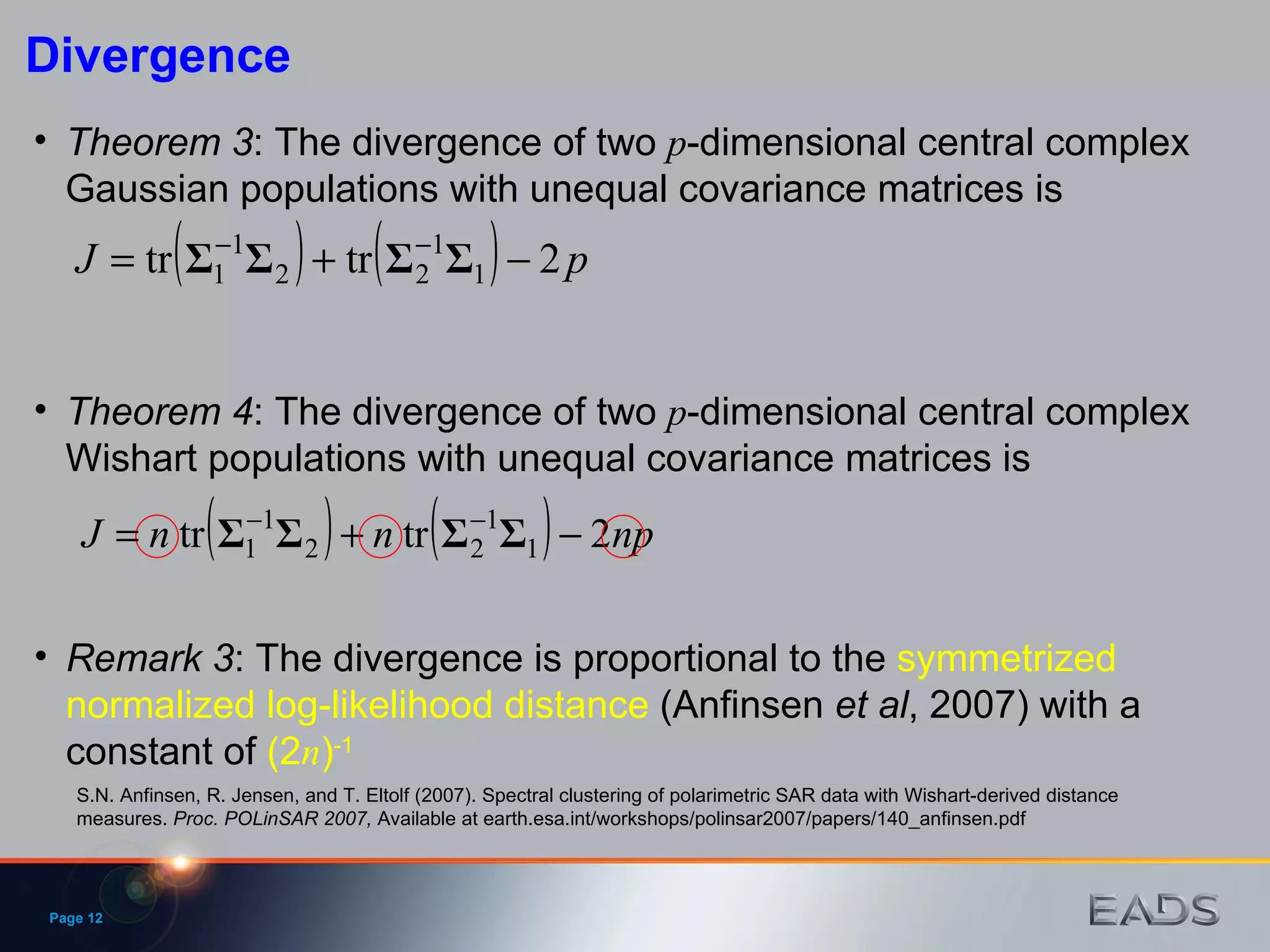 Page  Divergence Theorem 3 : The divergence of two  p -dimensional central complex Gaussian populations with unequal covariance matrices is Theorem 4 : The divergence of two  p -dimensional central complex Wishart populations with unequal covariance matrices is Remark 3 : The divergence is proportional to the  symmetrized normalized log-likelihood distance  (Anfinsen  et   al , 2007) with a constant of  (2 n ) -1 S.N. Anfinsen, R. Jensen, and T. Eltolf (2007). Spectral clustering of polarimetric SAR data with Wishart-derived distance measures.  Proc. POLinSAR 2007,  Available at earth.esa.int/workshops/polinsar2007/papers/140_anfinsen.pdf 