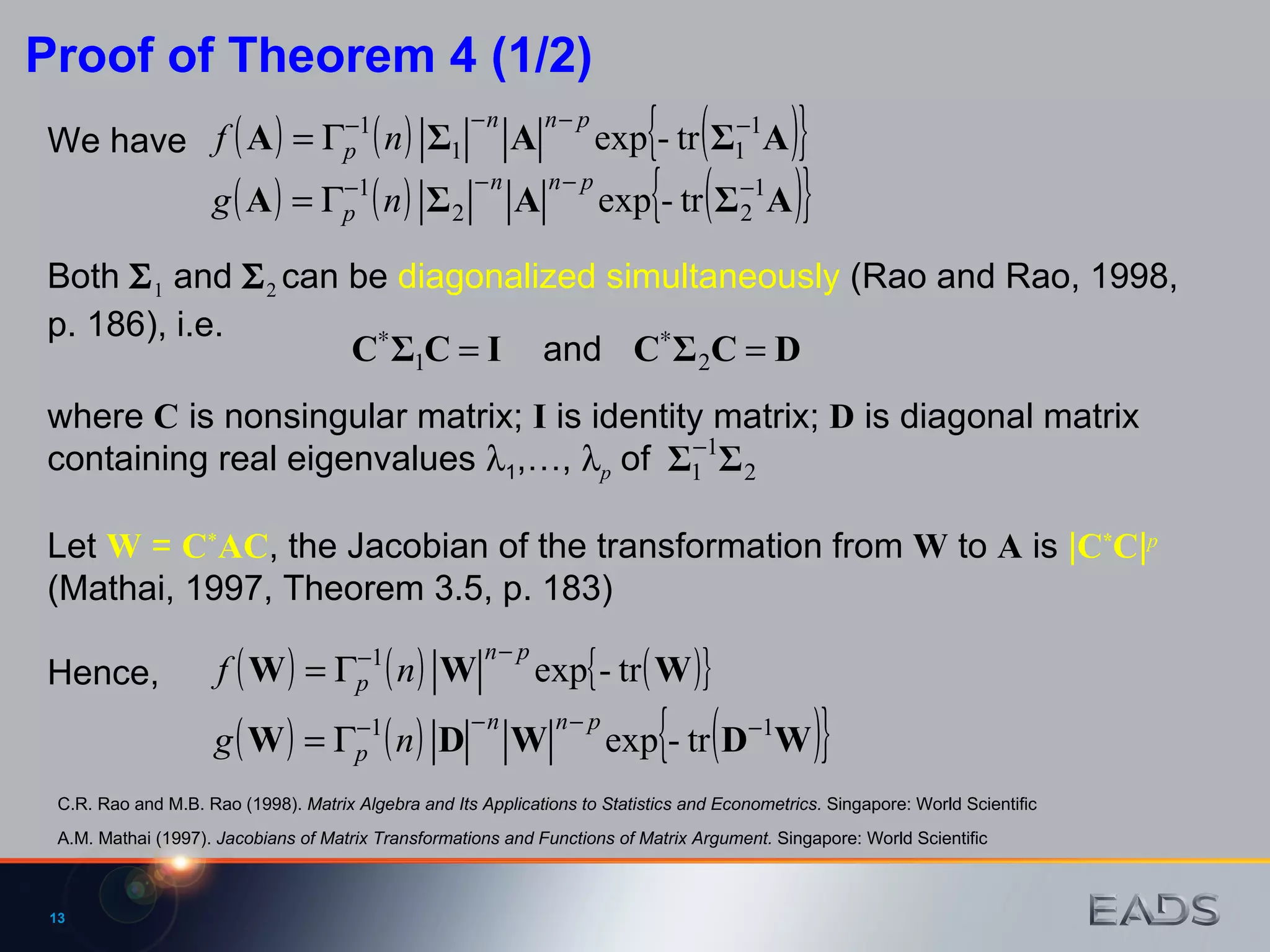 Both   1  and   2  can be  diagonalized simultaneously  (Rao and Rao, 1998, p. 186), i.e.  and We have Proof of Theorem 4 (1/2) where  C  is nonsingular matrix;  I  is identity matrix;  D  is diagonal matrix containing real eigenvalues   1 ,…,   p  of  Let  W  =  C * AC , the Jacobian of the transformation from  W  to  A  is  | C * C | p   (Mathai, 1997, Theorem 3.5, p. 183)  Hence, A.M. Mathai (1997).  Jacobians of Matrix Transformations and Functions of Matrix Argument.  Singapore: World Scientific C.R. Rao and M.B. Rao (1998).  Matrix Algebra and Its Applications to Statistics and Econometrics.  Singapore: World Scientific 