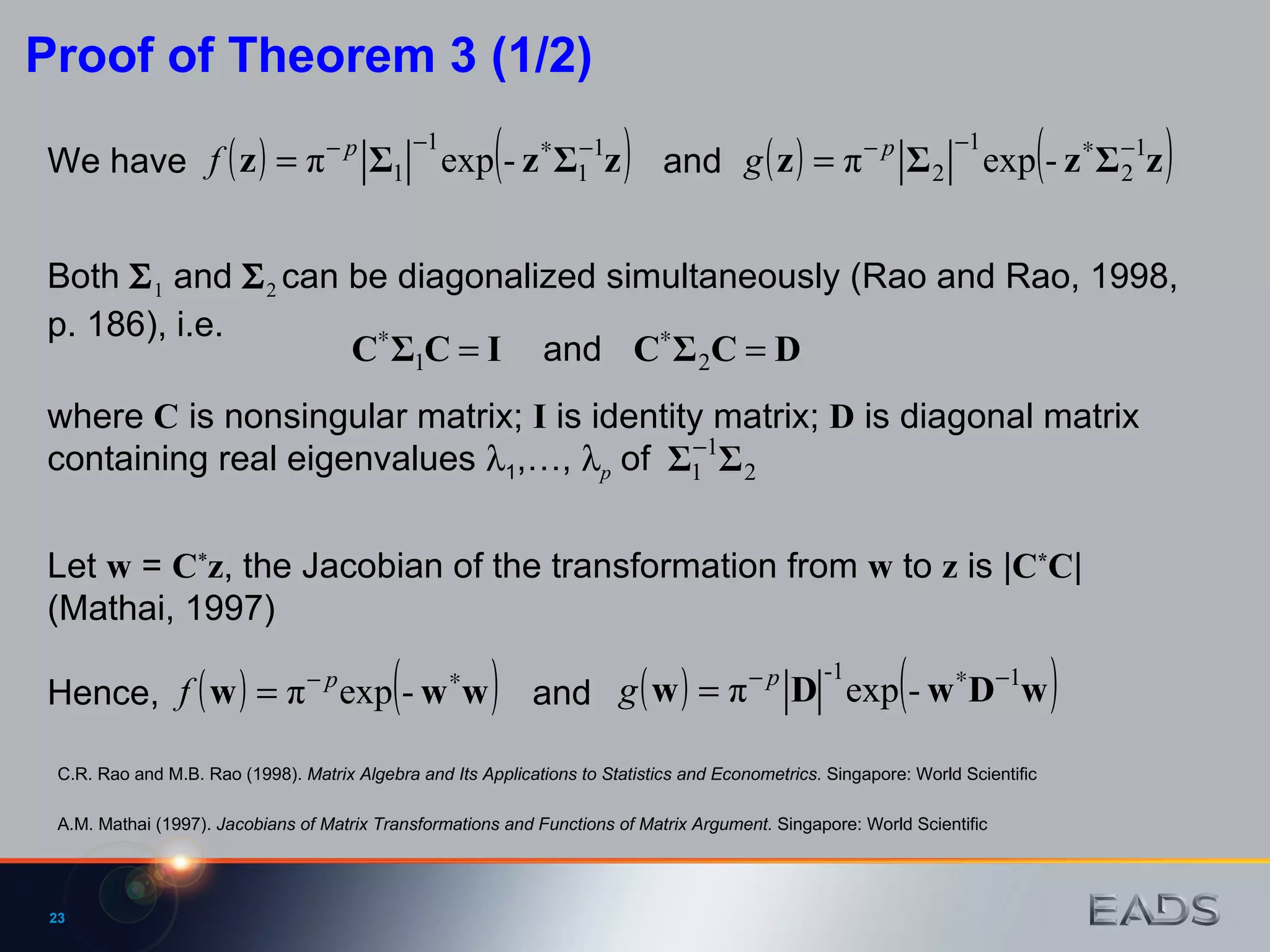 Both   1  and   2  can be diagonalized simultaneously (Rao and Rao, 1998, p. 186), i.e.  and We have Proof of Theorem 3 (1/2) where  C  is nonsingular matrix;  I  is identity matrix;  D  is diagonal matrix containing real eigenvalues   1 ,…,   p  of  and Let  w  =  C * z , the Jacobian of the transformation from  w  to  z  is | C * C |  (Mathai, 1997)  Hence, and A.M. Mathai (1997).  Jacobians of Matrix Transformations and Functions of Matrix Argument.  Singapore: World Scientific C.R. Rao and M.B. Rao (1998).  Matrix Algebra and Its Applications to Statistics and Econometrics.  Singapore: World Scientific 