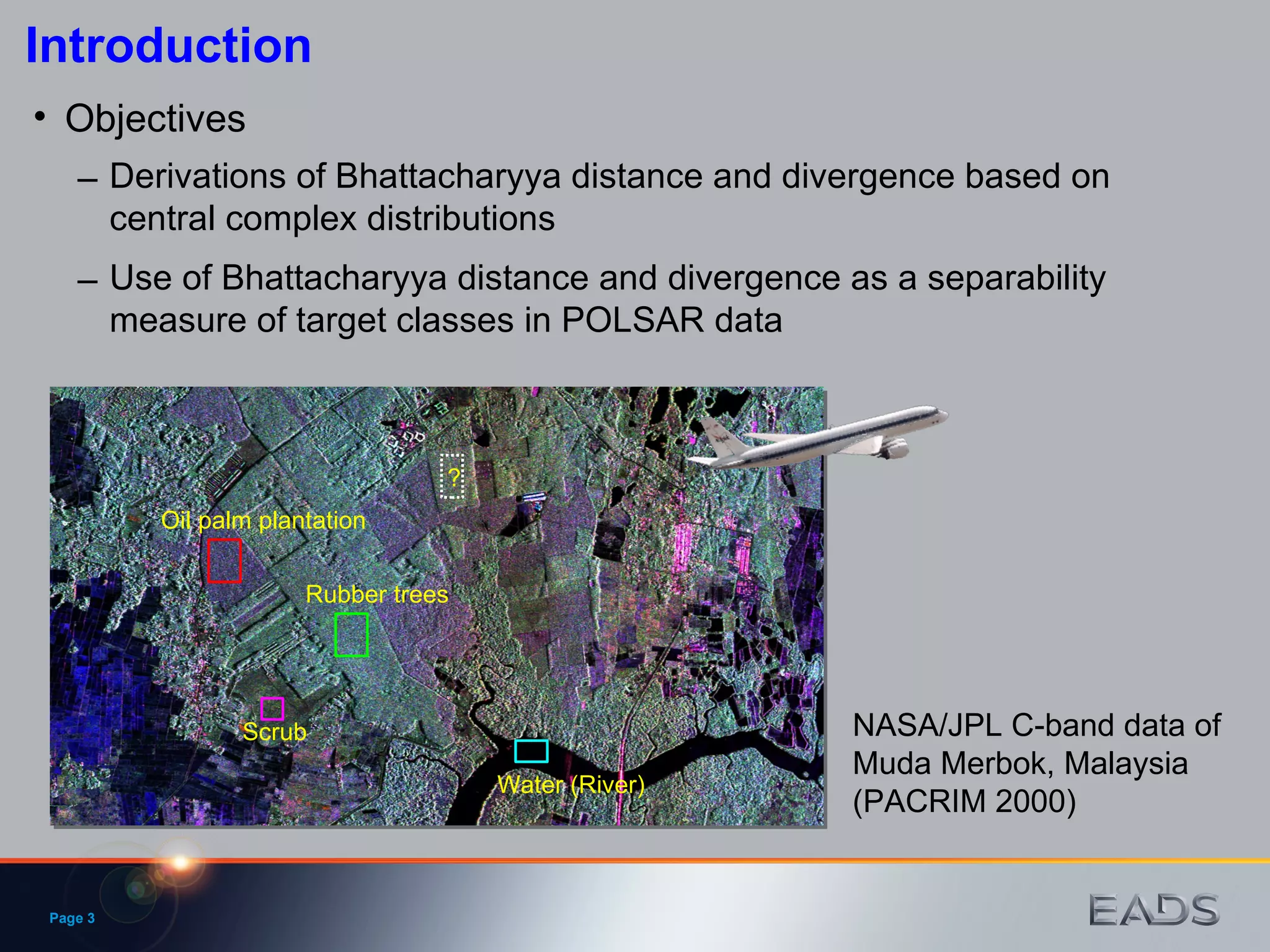 Page  Introduction Objectives Rubber trees Oil palm plantation Water (River) Scrub ? NASA/JPL C-band data of Muda Merbok, Malaysia (PACRIM 2000) Use of Bhattacharyya distance and divergence as a separability measure of target classes in POLSAR data Derivations of Bhattacharyya distance and divergence based on central complex distributions 