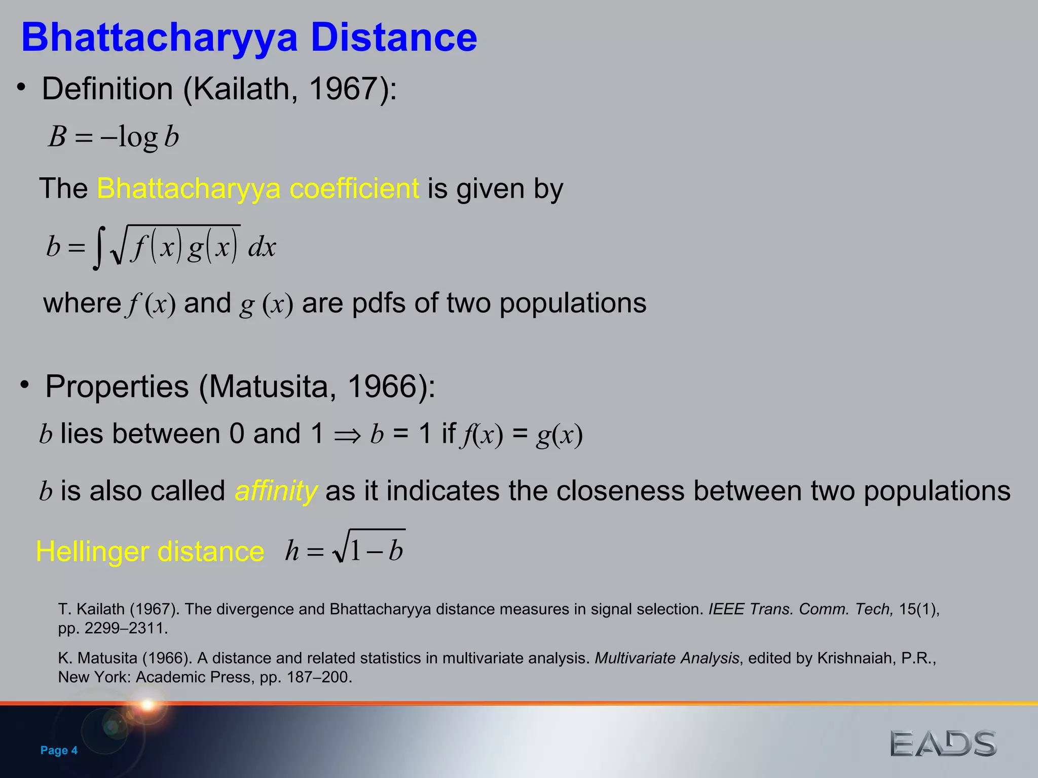 Definition (Kailath, 1967): T. Kailath (1967). The divergence and Bhattacharyya distance measures in signal selection.  IEEE Trans. Comm. Tech,  15(1), pp. 2299  2311. The  Bhattacharyya coefficient  is given by where   f  ( x )  and  g  ( x )  are pdfs of two populations Properties (Matusita, 1966): K. Matusita (1966). A distance and related statistics in multivariate analysis.  Multivariate Analysis , edited by Krishnaiah, P.R., New York: Academic Press, pp. 187  200. b   lies between 0 and 1     b  = 1 if  f ( x )  =  g ( x )   b   is also called  affinity  as it indicates the closeness between two populations Bhattacharyya Distance Page  Hellinger distance  