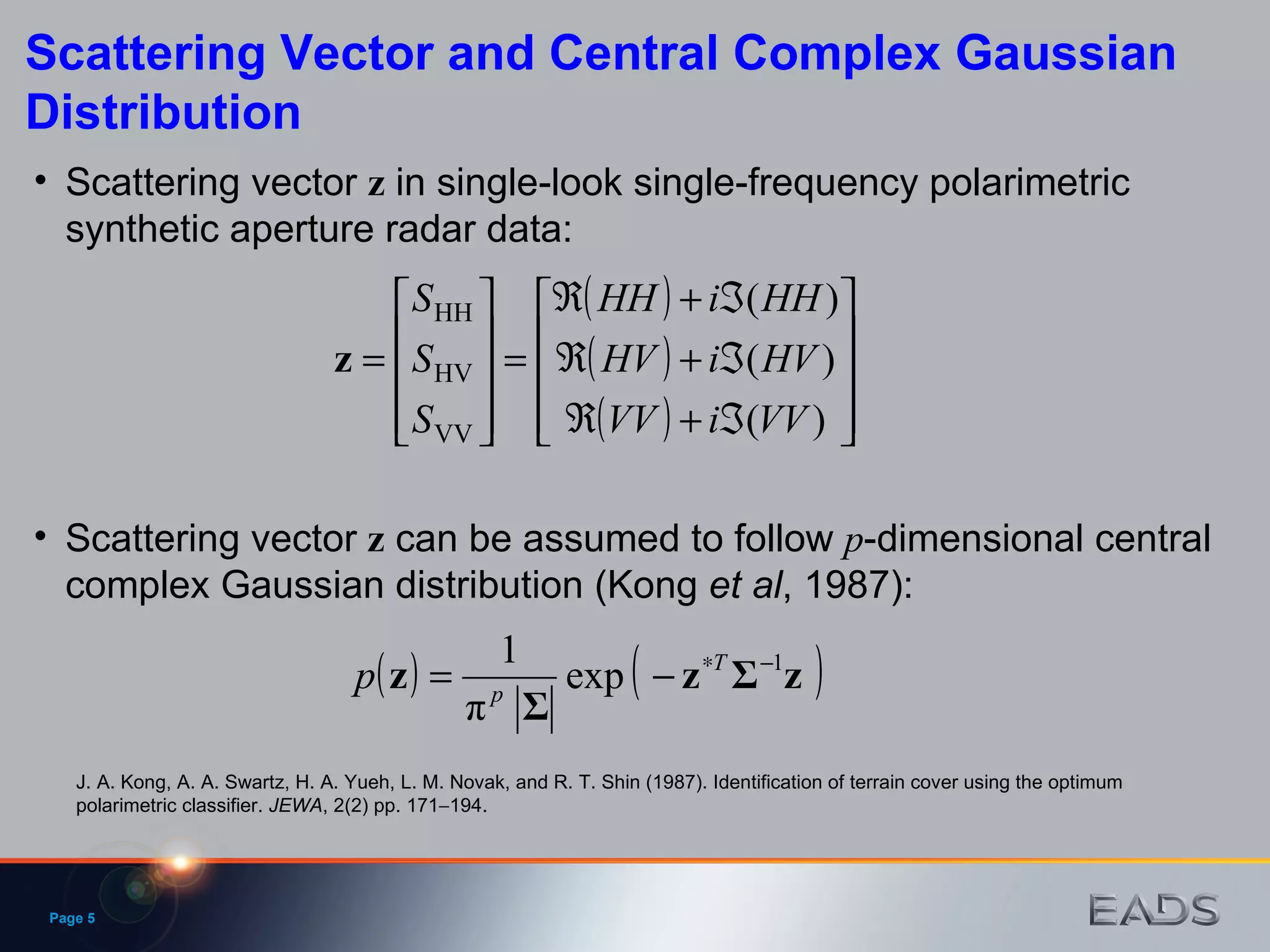 Page  Scattering Vector and Central Complex Gaussian Distribution Scattering vector  z  can be assumed to follow  p -dimensional central complex Gaussian distribution (Kong  et   al , 1987): J. A. Kong, A. A. Swartz, H. A. Yueh, L. M. Novak, and R. T. Shin (1987). Identification of terrain cover using the optimum polarimetric classifier.  JEWA , 2(2) pp. 171  194. Scattering vector  z  in single-look single-frequency polarimetric synthetic aperture radar data: 