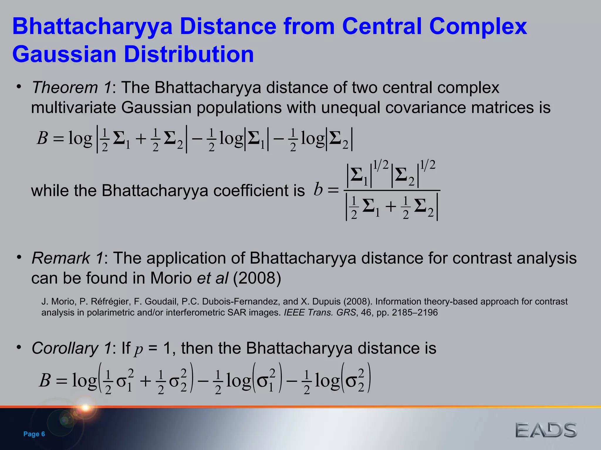 Page  Bhattacharyya Distance from Central Complex Gaussian Distribution Theorem 1 : The Bhattacharyya distance of two central complex multivariate Gaussian populations with unequal covariance matrices is Corollary 1 : If  p  = 1, then the Bhattacharyya distance is while the Bhattacharyya coefficient is Remark 1 : The application of Bhattacharyya distance for contrast analysis can be found in Morio  et   al  (2008) J. Morio, P. Réfrégier, F. Goudail, P.C. Dubois-Fernandez, and X. Dupuis (2008). Information theory-based approach for contrast analysis in polarimetric and/or interferometric SAR images.  IEEE Trans. GRS , 46, pp. 2185  2196 