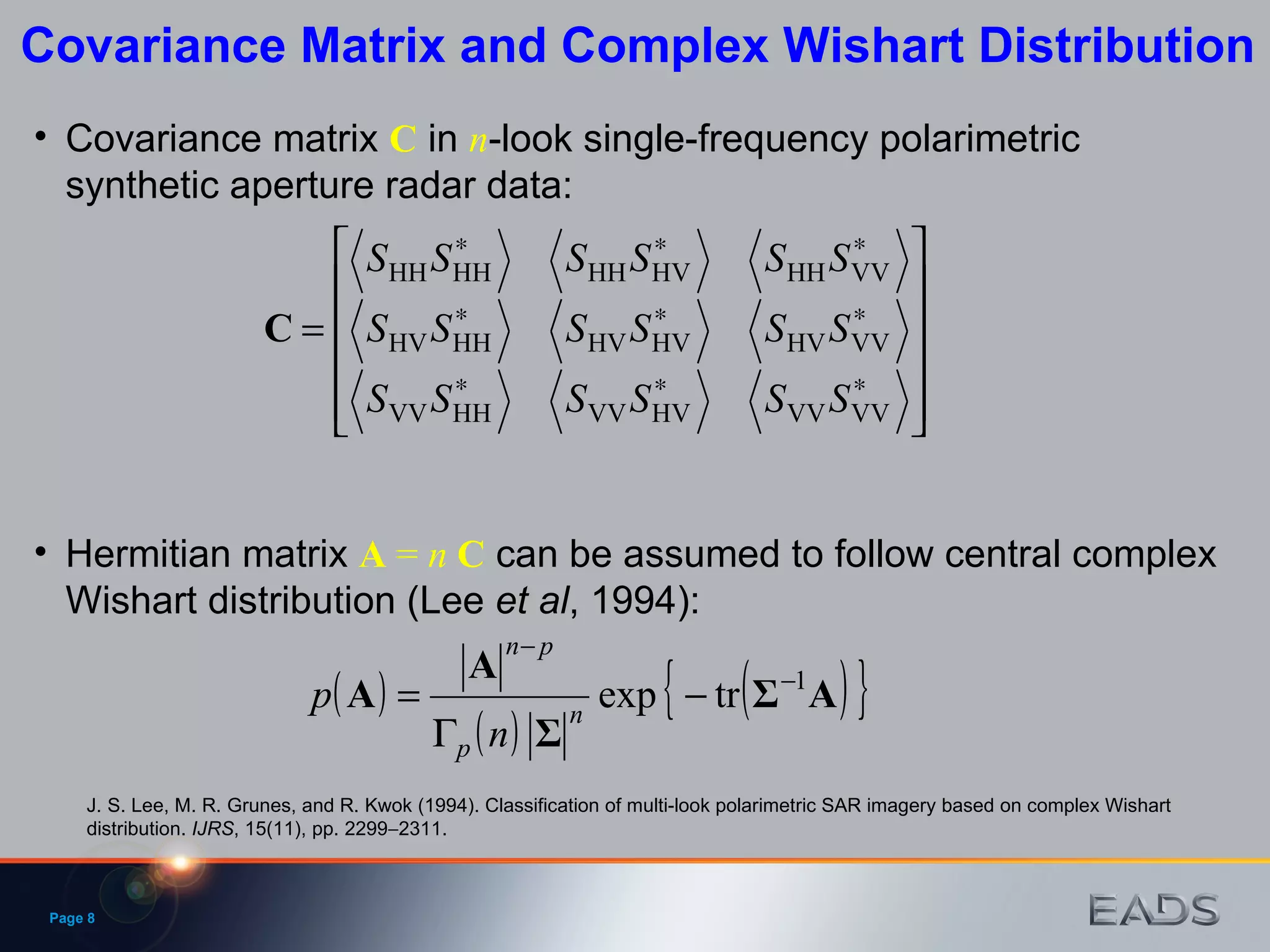 Page  Covariance Matrix and Complex Wishart Distribution Hermitian matrix  A  =  n   C  can be assumed to follow central complex Wishart distribution (Lee  et   al , 1994): J. S. Lee, M. R. Grunes, and R. Kwok (1994). Classification of multi-look polarimetric SAR imagery based on complex Wishart distribution.  IJRS , 15(11), pp. 2299  2311. Covariance matrix  C  in  n -look single-frequency polarimetric synthetic aperture radar data: 