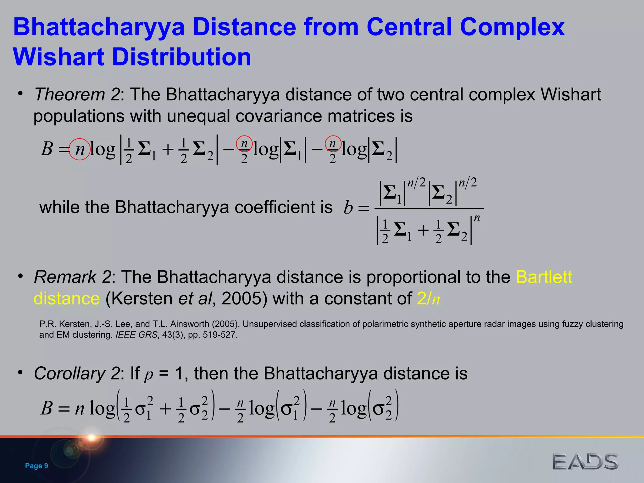 Page  Bhattacharyya Distance from Central Complex Wishart Distribution Theorem 2 : The Bhattacharyya distance of two central complex Wishart populations with unequal covariance matrices is Corollary 2 : If  p  = 1, then the Bhattacharyya distance is while the Bhattacharyya coefficient is Remark 2 : The Bhattacharyya distance is proportional to the  Bartlett distance  (Kersten  et   al , 2005) with a constant of  2/ n P.R. Kersten, J.-S. Lee, and T.L. Ainsworth (2005). Unsupervised classification of polarimetric synthetic aperture radar images using fuzzy clustering and EM clustering.  IEEE GRS , 43(3), pp. 519-527. 