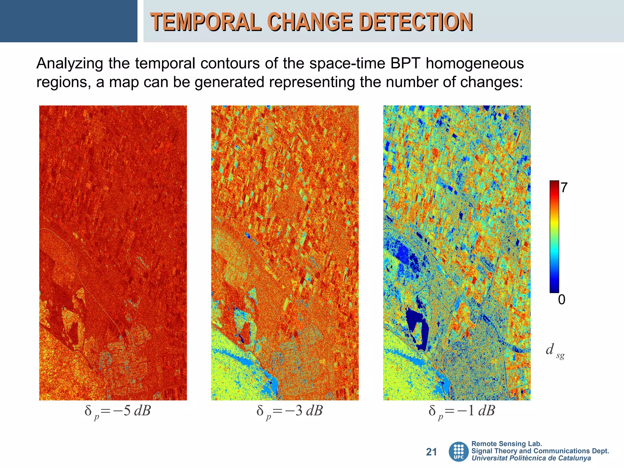 TEMPORAL CHANGE DETECTION
Analyzing the temporal contours of the space-time BPT homogeneous
regions, a map can be generated representing the number of changes:




                                                                                   7




                                                                                  0


                                                                               d sg


       p=−5 dB                p=−3 dB               p=−1 dB
                                                           Remote Sensing Lab.
                                                     21    Signal Theory and Communications Dept.
                                                           Universitat Politècnica de Catalunya
 