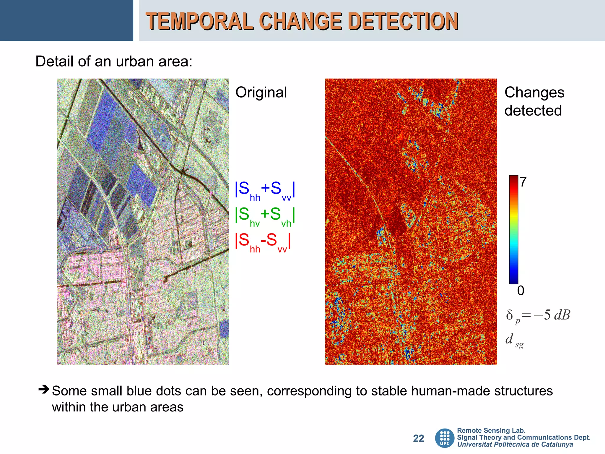 TEMPORAL CHANGE DETECTION
Detail of an urban area:

                               Original                                       Changes
                                                                              detected



                                                                                  7
                              |Shh+Svv|
                              |Shv+Svh|
                              |Shh-Svv|

                                                                                  0
                                                                               p=−5 dB
                                                                              d sg


➔ Some small blue dots can be seen, corresponding to stable human-made structures
  within the urban areas
                                                                 Remote Sensing Lab.
                                                          22     Signal Theory and Communications Dept.
                                                                 Universitat Politècnica de Catalunya
 