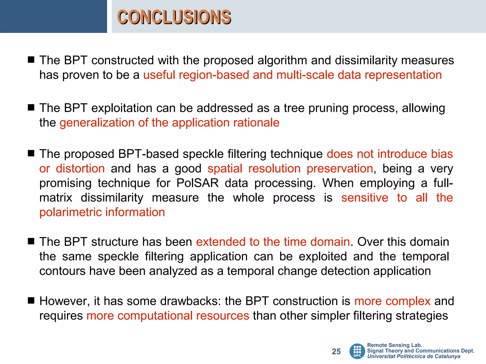 CONCLUSIONS

 The BPT constructed with the proposed algorithm and dissimilarity measures
  has proven to be a useful region-based and multi-scale data representation

 The BPT exploitation can be addressed as a tree pruning process, allowing
  the generalization of the application rationale

 The proposed BPT-based speckle filtering technique does not introduce bias
  or distortion and has a good spatial resolution preservation, being a very
  promising technique for PolSAR data processing. When employing a full-
  matrix dissimilarity measure the whole process is sensitive to all the
  polarimetric information

 The BPT structure has been extended to the time domain. Over this domain
  the same speckle filtering application can be exploited and the temporal
  contours have been analyzed as a temporal change detection application

 However, it has some drawbacks: the BPT construction is more complex and
  requires more computational resources than other simpler filtering strategies

                                                               Remote Sensing Lab.
                                                         25    Signal Theory and Communications Dept.
                                                               Universitat Politècnica de Catalunya
 