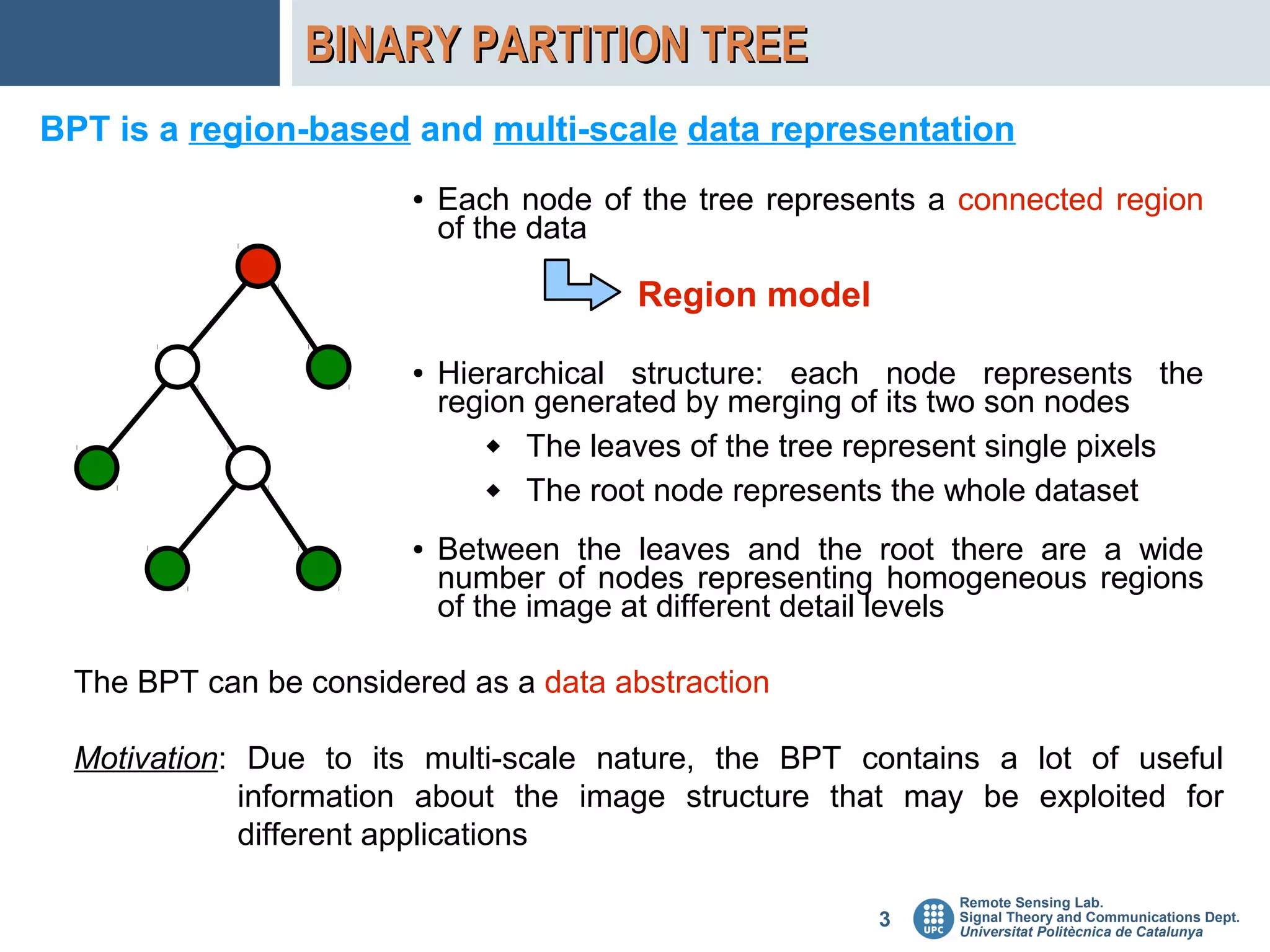 BINARY PARTITION TREE
BPT is a region-based and multi-scale data representation
                       ●   Each node of the tree represents a connected region
                           of the data

                                        Region model

                       ●   Hierarchical structure: each node represents the
                           region generated by merging of its two son nodes
                               The leaves of the tree represent single pixels
                               The root node represents the whole dataset

                       ●   Between the leaves and the root there are a wide
                           number of nodes representing homogeneous regions
                           of the image at different detail levels

 The BPT can be considered as a data abstraction

 Motivation: Due to its multi-scale nature, the BPT contains a lot of useful
             information about the image structure that may be exploited for
             different applications
                                                             Remote Sensing Lab.
                                                        3    Signal Theory and Communications Dept.
                                                             Universitat Politècnica de Catalunya
 
