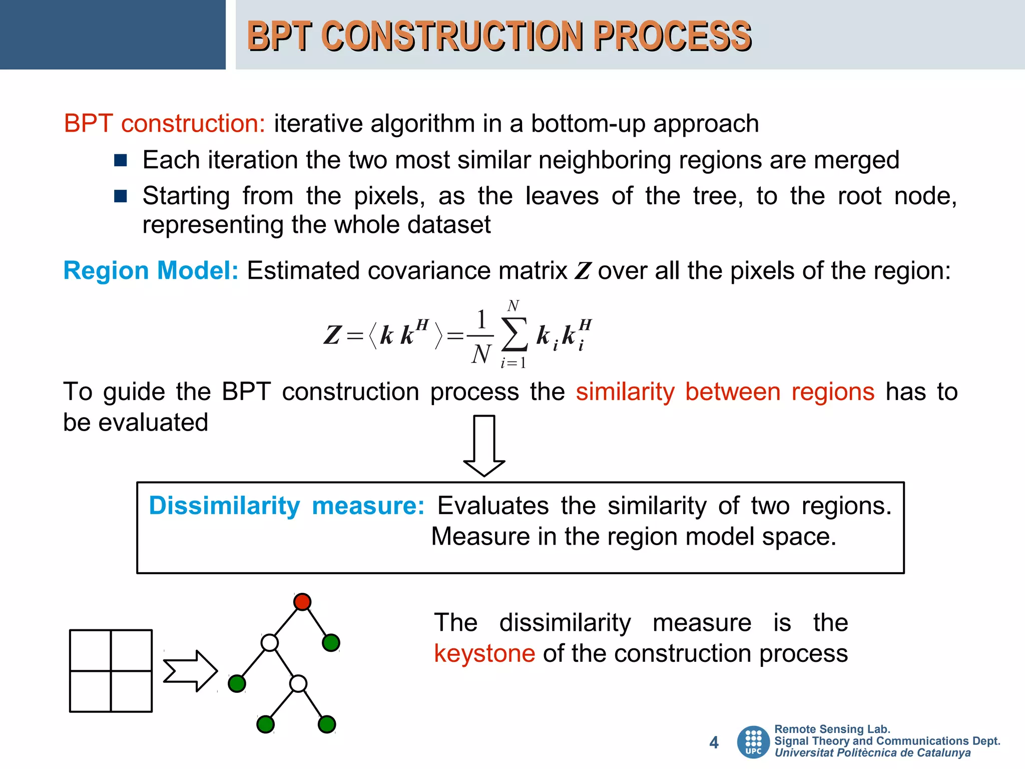 BPT CONSTRUCTION PROCESS

BPT construction: iterative algorithm in a bottom-up approach
      Each iteration the two most similar neighboring regions are merged
      Starting from the pixels, as the leaves of the tree, to the root node,
      representing the whole dataset
Region Model: Estimated covariance matrix Z over all the pixels of the region:
                                        N
                                 1
                              H
                      Z =〈k k 〉=
                                 N
                                       ∑ kikH
                                            i
                                       i=1
To guide the BPT construction process the similarity between regions has to
be evaluated


       Dissimilarity measure: Evaluates the similarity of two regions.
                             Measure in the region model space.


                                  The dissimilarity measure is the
                                  keystone of the construction process

                                                               Remote Sensing Lab.
                                                         4     Signal Theory and Communications Dept.
                                                               Universitat Politècnica de Catalunya
 