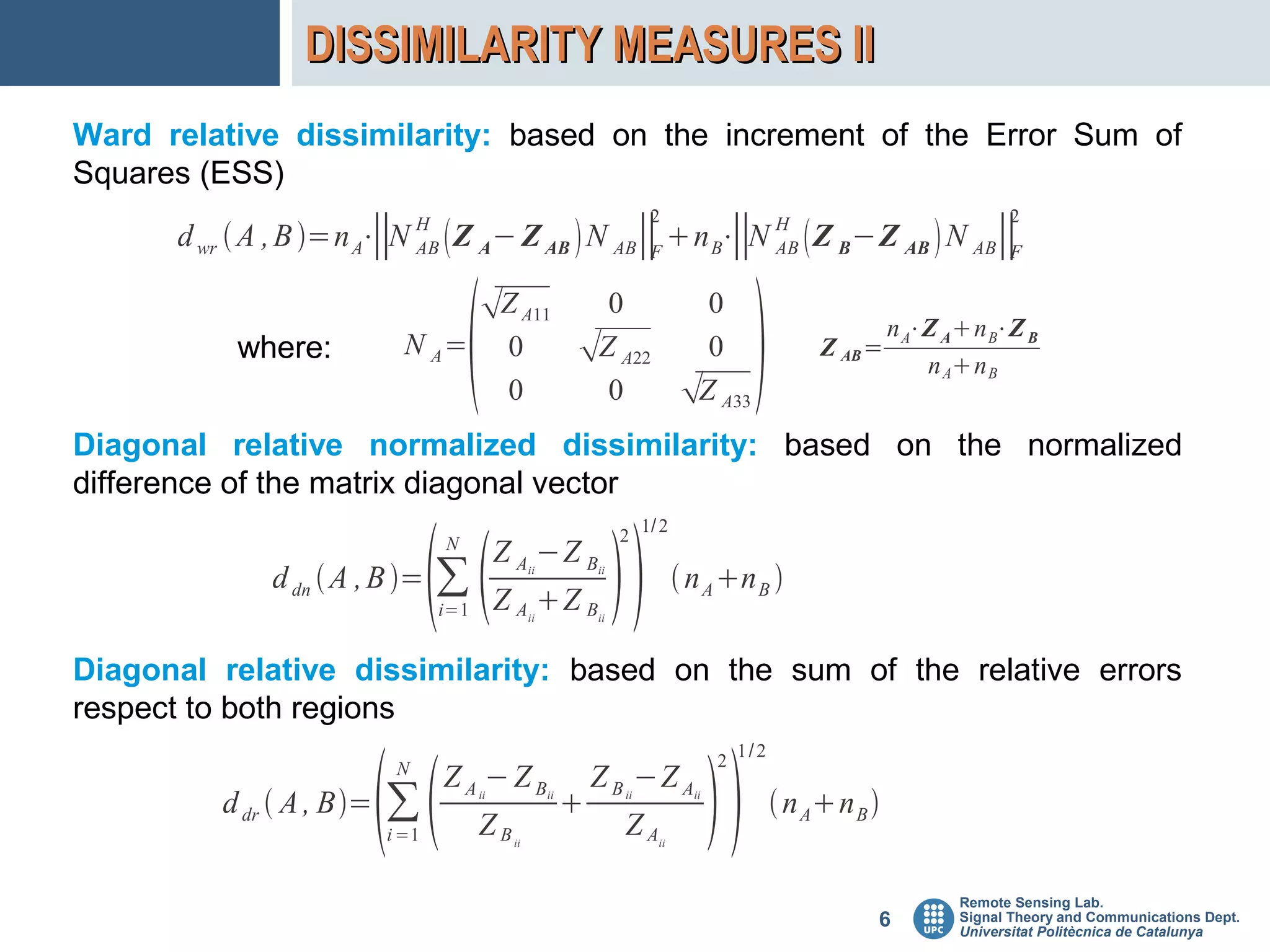 DISSIMILARITY MEASURES II
Ward relative dissimilarity: based on the increment of the Error Sum of
Squares (ESS)
                                                                            2                                                 2
      d wr  A , B =n A⋅ N H  Z A − Z AB  N AB∥ n B⋅ N H  Z B −Z AB  N AB∥
                         ∥ AB                     F     ∥ AB                    F




                                       Z A11
                                                                                              
                                                               0                     0
                                                                                                                 n A⋅Z A n B⋅Z B
           where:            N A=             0              Z A22                  0                  Z AB =
                                                                                                                     n An B
                                              0                0                   Z A33
Diagonal relative normalized dissimilarity: based on the normalized
difference of the matrix diagonal vector
                                                                           1/ 2



                                                                    
                                  N                                   2
                                             Z A −Z B
              d dn  A , B =     ∑                ii


                                             Z A Z B
                                                                 ii
                                                                                   n A n B 
                                  i=1              ii            ii




Diagonal relative dissimilarity: based on the sum of the relative errors
respect to both regions
                                                                                             1/2



                                                                                       
                            N                                                            2
                                  ZA −ZB                         Z B −Z A
          d dr  A , B=   ∑            ii


                                        ZB
                                                        ii
                                                                     ii


                                                                      ZA
                                                                                    ii
                                                                                                    n An B 
                           i =1               ii                             ii




                                                                                                                        Remote Sensing Lab.
                                                                                                             6          Signal Theory and Communications Dept.
                                                                                                                        Universitat Politècnica de Catalunya
 