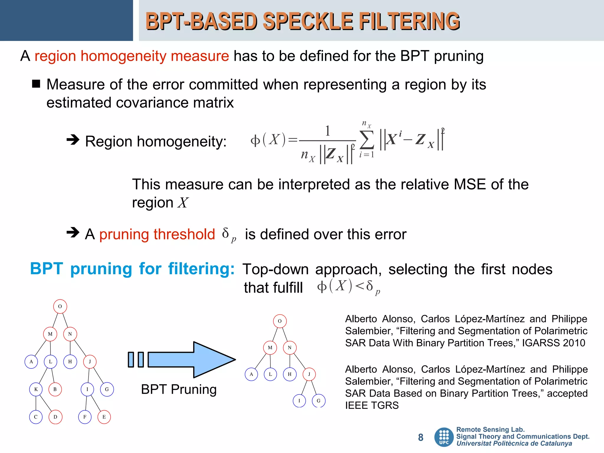 BPT-BASED SPECKLE FILTERING
A region homogeneity measure has to be defined for the BPT pruning
  Measure of the error committed when representing a region by its
   estimated covariance matrix
                                                     nX
                                               1                    2
      ➔ Region homogeneity:        X =           2 ∑∥
                                                          X i− Z X ∥
                                          n X ∥Z X ∥ i =1

                This measure can be interpreted as the relative MSE of the
                region X
      ➔ A pruning threshold  p is defined over this error

 BPT pruning for filtering: Top-down approach, selecting the first nodes
                                 that fulfill  X  p
                                                  Alberto Alonso, Carlos López-Martínez and Philippe
                                                  Salembier, “Filtering and Segmentation of Polarimetric
                                                  SAR Data With Binary Partition Trees,” IGARSS 2010

                                                  Alberto Alonso, Carlos López-Martínez and Philippe
                                                  Salembier, “Filtering and Segmentation of Polarimetric
                 BPT Pruning                      SAR Data Based on Binary Partition Trees,” accepted
                                                  IEEE TGRS

                                                                          Remote Sensing Lab.
                                                                  8       Signal Theory and Communications Dept.
                                                                          Universitat Politècnica de Catalunya
 