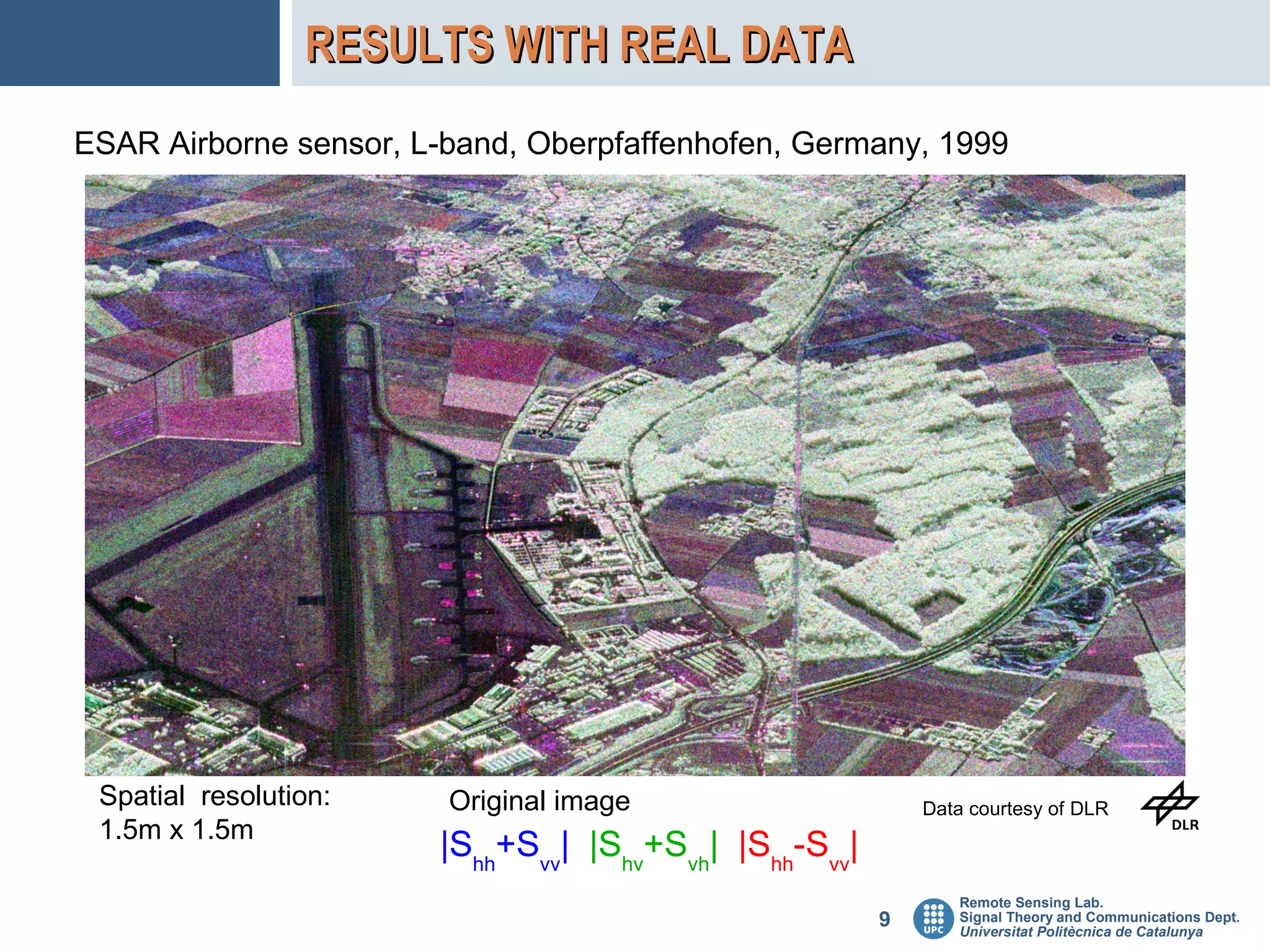 RESULTS WITH REAL DATA
ESAR Airborne sensor, L-band, Oberpfaffenhofen, Germany, 1999




 Spatial resolution:    Original image                     Data courtesy of DLR
 1.5m x 1.5m
                       |Shh+Svv| |Shv+Svh| |Shh-Svv|
                                                              Remote Sensing Lab.
                                                       9      Signal Theory and Communications Dept.
                                                              Universitat Politècnica de Catalunya
 