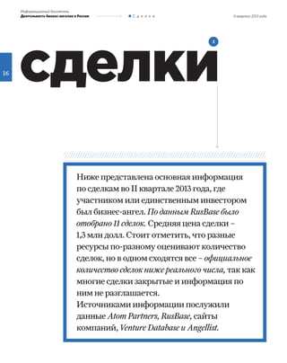 II квартал 2013 года
16
Информационный бюллетень
Деятельность бизнес-ангелов в России С д е л к и
сделки
3
Ниже представлена основная информация
по сделкам во II квартале 2013 года, где
участником или единственным инвестором
был бизнес-ангел. По данным RusBase было
отобрано 11 сделок. Средняя цена сделки –
1,3 млн долл. Стоит отметить, что разные
ресурсы по-разному оценивают количество
сделок, но в одном сходятся все – официальное
количество сделок ниже реального числа, так как
многие сделки закрытые и информация по
ним не разглашается.
Источниками информации послужили
данные Atom Partners, RusBase, сайты
компаний, Venture Database и Angellist.
 