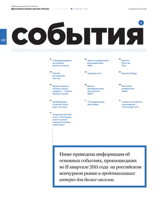 08
события
2
Ниже приведена информация об
основных событиях, произошедших
во II квартале 2013 года на российском
венчурном рынке и представлявших
интерес для бизнес-ангелов.
01 03
05
07 09
11
13
02
04 06
08
10 12
II Международная
Ассамблея
бизнес-ангелов
Russian
Start-up
Tour
HackDay # 27
Прием заявок в
летнюю школу
«Яндекс» - Tolstoy
Summer School
Весенний
университет
НАБА
IT-конференция
Beta Week
Открытый мастер-
класс «Потенциал
роста и риски
стартапа глазами
инвестора»
Пресс-конференция
руководителей
IMEC
Третий
Российский
Тех Тур
Startup Village
Бизнес
Инновационных
Технологий
(БИТ)
Конференция
СтартUp Travel:
Курс на успех
Саммит российских
технопарков –
«Технопарк 2.0»
Информационный бюллетень
Деятельность бизнес-ангелов в России С о б ы т и я II квартал 2013 года
 
