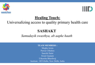 Healing Touch:
Universalizing access to quality primary health care
SASHAKT
Samudayik swasthya, ab aapke haath
TEAM MEMBERS :
Megha Arora
Pawas Chhokra
Sanchit Saini
Swati Gautam
Utkarsha Bhardwaj
Institute : IIIT-Delhi, New Delhi, India
 
