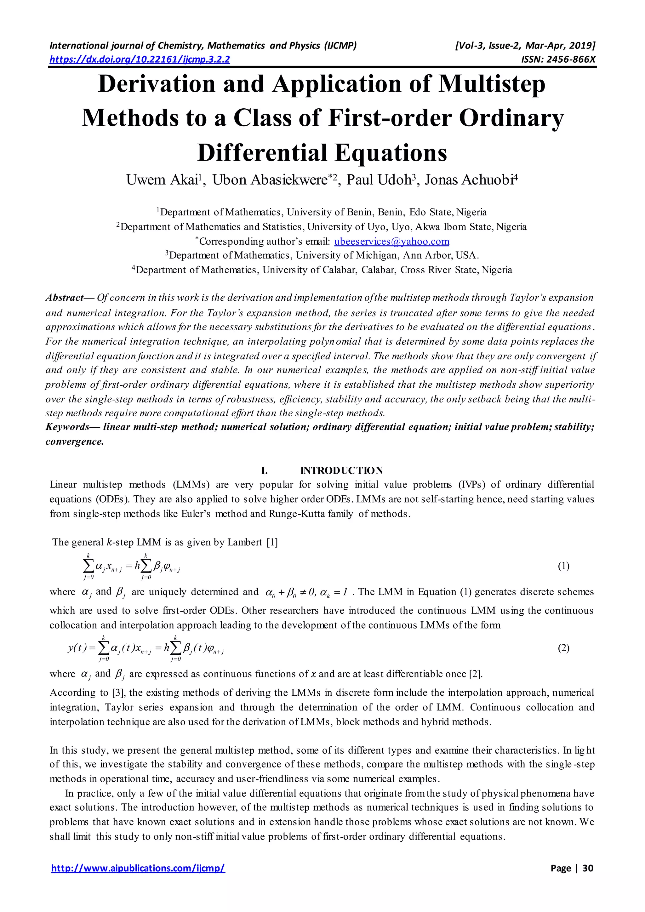 International journal of Chemistry, Mathematics and Physics (IJCMP) [Vol-3, Issue-2, Mar-Apr, 2019]
https://dx.doi.org/10.22161/ijcmp.3.2.2 ISSN: 2456-866X
http://www.aipublications.com/ijcmp/ Page | 30
Derivation and Application of Multistep
Methods to a Class of First-order Ordinary
Differential Equations
Uwem Akai1, Ubon Abasiekwere*2, Paul Udoh3, Jonas Achuobi4
1Department of Mathematics, University of Benin, Benin, Edo State, Nigeria
2Department of Mathematics and Statistics, University of Uyo, Uyo, Akwa Ibom State, Nigeria
*Corresponding author’s email: ubeeservices@yahoo.com
3Department of Mathematics, University of Michigan, Ann Arbor, USA.
4Department of Mathematics, University of Calabar, Calabar, Cross River State, Nigeria
Abstract— Of concern in this work is the derivation and implementation ofthe multistep methods through Taylor’s expansion
and numerical integration. For the Taylor’s expansion method, the series is truncated after some terms to give the needed
approximations which allows for the necessary substitutions for the derivatives to be evaluated on the differential equations.
For the numerical integration technique, an interpolating polynomial that is determined by some data points replaces the
differential equation function and it is integrated over a specified interval. The methods show that they are only convergent if
and only if they are consistent and stable. In our numerical examples, the methods are applied on non-stiff initial value
problems of first-order ordinary differential equations, where it is established that the multistep methods show superiority
over the single-step methods in terms of robustness, efficiency, stability and accuracy, the only setback being that the multi-
step methods require more computational effort than the single-step methods.
Keywords— linear multi-step method; numerical solution; ordinary differential equation; initial value problem; stability;
convergence.
I. INTRODUCTION
Linear multistep methods (LMMs) are very popular for solving initial value problems (IVPs) of ordinary differential
equations (ODEs). They are also applied to solve higher order ODEs. LMMs are not self-starting hence, need starting values
from single-step methods like Euler’s method and Runge-Kutta family of methods.
The general 𝑘-step LMM is as given by Lambert [1]
k k
j n j j n j
j 0 j 0
x h   
 
  (1)
where andj j  are uniquely determined and 0 0 k0, 1     . The LMM in Equation (1) generates discrete schemes
which are used to solve first-order ODEs. Other researchers have introduced the continuous LMM using the continuous
collocation and interpolation approach leading to the development of the continuous LMMs of the form
k k
j n j j n j
j 0 j 0
y(t ) (t )x h (t )   
 
   (2)
where andj j  are expressed as continuous functions of 𝑥 and are at least differentiable once [2].
According to [3], the existing methods of deriving the LMMs in discrete form include the interpolation approach, numerical
integration, Taylor series expansion and through the determination of the order of LMM. Continuous collocation and
interpolation technique are also used for the derivation of LMMs, block methods and hybrid methods.
In this study, we present the general multistep method, some of its different types and examine their characteristics. In lig ht
of this, we investigate the stability and convergence of these methods, compare the multistep methods with the single -step
methods in operational time, accuracy and user-friendliness via some numerical examples.
In practice, only a few of the initial value differential equations that originate fromthe study of physical phenomena have
exact solutions. The introduction however, of the multistep methods as numerical techniques is used in finding solutions to
problems that have known exact solutions and in extension handle those problems whose exact solutions are not known. We
shall limit this study to only non-stiff initial value problems of first-order ordinary differential equations.
 