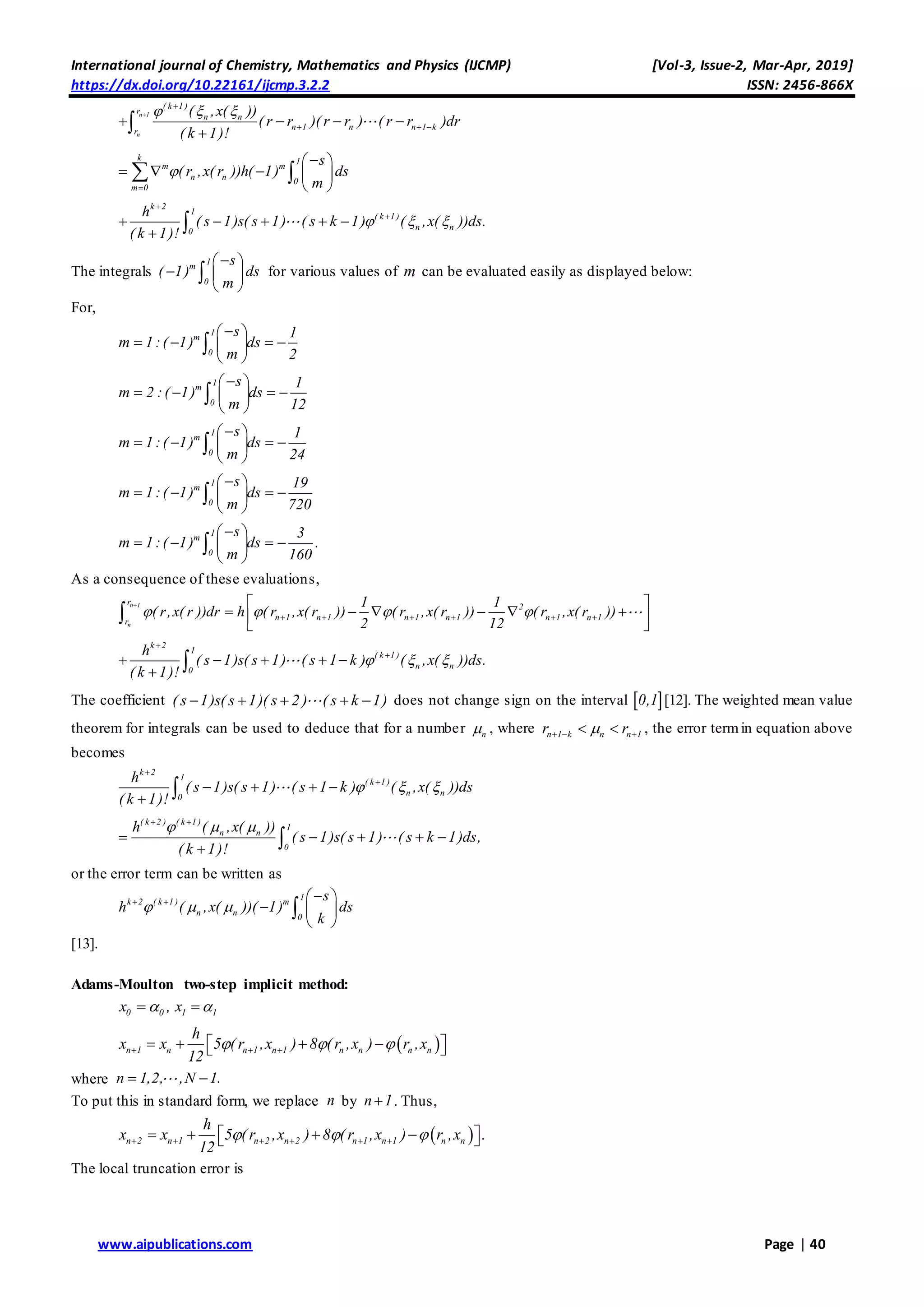 International journal of Chemistry, Mathematics and Physics (IJCMP) [Vol-3, Issue-2, Mar-Apr, 2019]
https://dx.doi.org/10.22161/ijcmp.3.2.2 ISSN: 2456-866X
www.aipublications.com Page | 40
n 1
n
( k 1 )
r
n n
n 1 n n 1 kr
( ,x( ))
( r r )( r r ) ( r r )dr
( k 1)!
  

     

k 1
m m
n n 0
m 0
s
( r ,x( r ))h( 1) ds
m


 
    
 
 
k 2
1
( k 1 )
n n0
h
( s 1)s( s 1) ( s k 1) ( ,x( ))ds.
( k 1)!
  


    
 
The integrals
1
m
0
s
( 1) ds
m
 
  
 
 for various values of m can be evaluated easily as displayed below:
For,
1
m
0
s 1
m 1:( 1) ds
m 2
 
    
 

1
m
0
s 1
m 2 :( 1) ds
m 12
 
    
 

1
m
0
s 1
m 1:( 1) ds
m 24
 
    
 

1
m
0
s 19
m 1:( 1) ds
m 720
 
    
 

1
m
0
s 3
m 1:( 1) ds .
m 160
 
    
 

As a consequence of these evaluations,
n 1
n
r
2
n 1 n 1 n 1 n 1 n 1 n 1r
1 1
( r,x( r ))dr h ( r ,x( r )) ( r ,x( r )) ( r ,x( r ))
2 12
   

     
 
      
 

k 2
1
( k 1 )
n n0
h
( s 1)s( s 1) ( s 1 k ) ( ,x( ))ds.
( k 1)!
  


    
 
The coefficient ( s 1)s( s 1)( s 2 ) ( s k 1)     does not change sign on the interval  0,1 [12]. The weighted mean value
theorem for integrals can be used to deduce that for a number n , where n 1 k n n 1r r    , the error termin equation above
becomes
k 2
1
( k 1 )
n n0
h
( s 1)s( s 1) ( s 1 k ) ( ,x( ))ds
( k 1)!
  


   
 
( k 2 ) ( k 1 )
1
n n
0
h ( ,x( ))
( s 1)s( s 1) ( s k 1)ds,
( k 1)!
   
    
 
or the error term can be written as
1
k 2 ( k 1 ) m
n n 0
s
h ( ,x( ))( 1) ds
k
     
  
 

[13].
Adams-Moulton two-step implicit method:
0 0x , 1 1x 
 n 1 n n 1 n 1 n n n n
h
x x 5 (r ,x ) 8 (r ,x ) r ,x
12
         
where n 1,2, ,N 1. 
To put this in standard form, we replace n by n 1 . Thus,
 n 2 n 1 n 2 n 2 n 1 n 1 n n
h
x x 5 (r ,x ) 8 (r ,x ) r ,x .
12
            
The local truncation error is
 