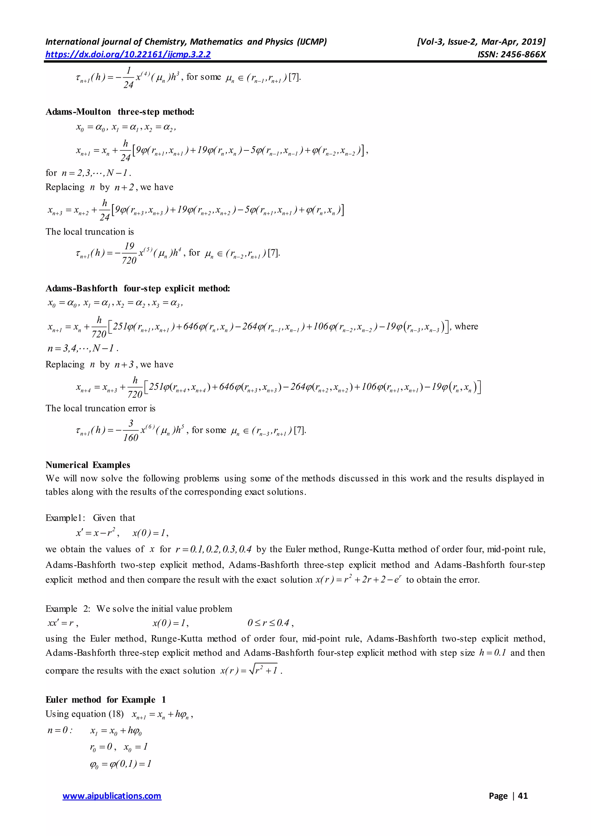International journal of Chemistry, Mathematics and Physics (IJCMP) [Vol-3, Issue-2, Mar-Apr, 2019]
https://dx.doi.org/10.22161/ijcmp.3.2.2 ISSN: 2456-866X
www.aipublications.com Page | 41
( 4 ) 3
n 1 n
1
( h ) x ( )h
24
    , for some n  n 1 n 1( r ,r ) 
[7].
Adams-Moulton three-step method:
0 0x , 1 1x  , 2 2x ,
 n 1 n n 1 n 1 n n n 1 n 1 n 2 n 2
h
x x 9 ( r ,x ) 19 ( r ,x ) 5 ( r ,x ) ( r ,x )
24
              ,
for n 2,3, ,N 1  .
Replacing n by n 2 , we have
 n 3 n 2 n 3 n 3 n 2 n 2 n 1 n 1 n n
h
x x 9 ( r ,x ) 19 ( r ,x ) 5 ( r ,x ) ( r ,x )
24
              
The local truncation is
( 5 ) 4
n 1 n
19
( h ) x ( )h
720
    , for n  n 2 n 1( r ,r ) 
[7].
Adams-Bashforth four-step explicit method:
0 0x , 1 1x  , 2 2x  , 3 3x ,
 n 1 n n 1 n 1 n n n 1 n 1 n 2 n 2 n 3 n 3
h
x x 251 ( r ,x ) 646 ( r ,x ) 264 ( r ,x ) 106 ( r ,x ) 19 r ,x ,
720
                    where
n 3,4, ,N 1  .
Replacing n by n 3 , we have
 ( , ) ( , ) ( , ) ( , ) ,n 4 n 3 n 4 n 4 n 3 n 3 n 2 n 2 n 1 n 1 n n
h
x x 251 r x 646 r x 264 r x 106 r x 19 r x
720
                    
The local truncation error is
( 6 ) 5
n 1 n
3
( h ) x ( )h
160
    , for some n  n 3 n 1( r ,r )  [7].
Numerical Examples
We will now solve the following problems using some of the methods discussed in this work and the results displayed in
tables along with the results of the corresponding exact solutions.
Example1: Given that
2
x x r   , x(0 ) 1 ,
we obtain the values of x for r 0.1,0.2,0.3,0.4 by the Euler method, Runge-Kutta method of order four, mid-point rule,
Adams-Bashforth two-step explicit method, Adams-Bashforth three-step explicit method and Adams-Bashforth four-step
explicit method and then compare the result with the exact solution 2 r
x( r ) r 2r 2 e    to obtain the error.
Example 2: We solve the initial value problem
xx r  , x(0 ) 1 , 0 r 0.4  ,
using the Euler method, Runge-Kutta method of order four, mid-point rule, Adams-Bashforth two-step explicit method,
Adams-Bashforth three-step explicit method and Adams-Bashforth four-step explicit method with step size h 0.1 and then
compare the results with the exact solution 2
x( r ) r 1  .
Euler method for Example 1
Using equation (18) n 1 n nx x h   ,
n 0 : 1 0 0x x h 
0r 0 , 0x 1
0 (0,1) 1  
 