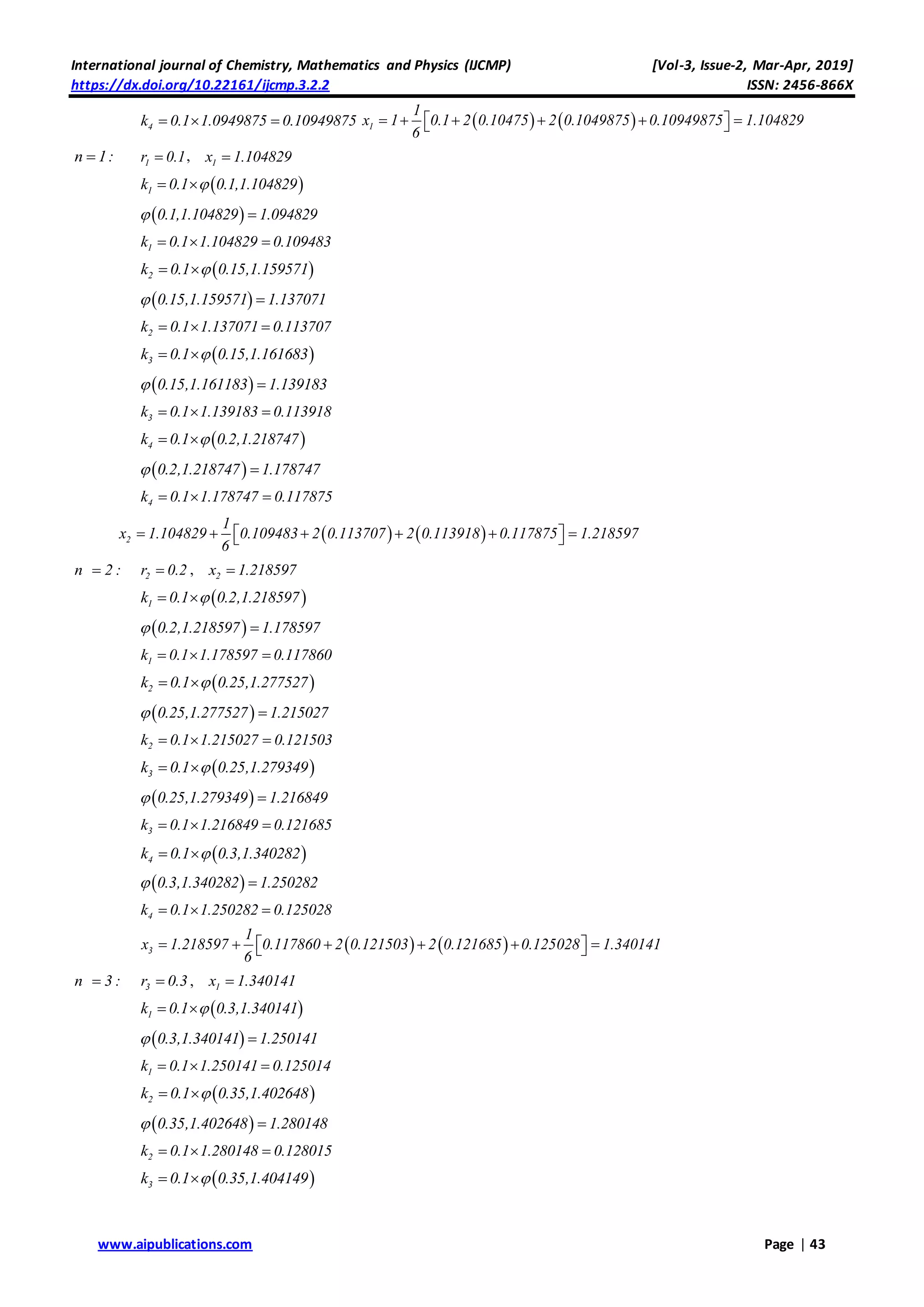 International journal of Chemistry, Mathematics and Physics (IJCMP) [Vol-3, Issue-2, Mar-Apr, 2019]
https://dx.doi.org/10.22161/ijcmp.3.2.2 ISSN: 2456-866X
www.aipublications.com Page | 43
4k 0.1 1.0949875 0.10949875      1
1
x 1 0.1 2 0.10475 2 0.1049875 0.10949875 1.104829
6
       
n 1: 1r 0.1 , 1x 1.104829
 1k 0.1 0.1,1.104829 
 0.1,1.104829 1.094829 
1k 0.1 1.104829 0.109483  
 2k 0.1 0.15,1.159571 
 0.15,1.159571 1.137071 
2k 0.1 1.137071 0.113707  
 3k 0.1 0.15,1.161683 
 0.15,1.161183 1.139183 
3k 0.1 1.139183 0.113918  
 4k 0.1 0.2,1.218747 
 0.2,1.218747 1.178747 
4k 0.1 1.178747 0.117875  
   2
1
x 1.104829 0.109483 2 0.113707 2 0.113918 0.117875 1.218597
6
       
n 2 : 2r 0.2 , 2x 1.218597
 1k 0.1 0.2,1.218597 
 0.2,1.218597 1.178597 
1k 0.1 1.178597 0.117860  
 2k 0.1 0.25,1.277527 
 0.25,1.277527 1.215027 
2k 0.1 1.215027 0.121503  
 3k 0.1 0.25,1.279349 
 0.25,1.279349 1.216849 
3k 0.1 1.216849 0.121685  
 4k 0.1 0.3,1.340282 
 0.3,1.340282 1.250282 
4k 0.1 1.250282 0.125028  
   3
1
x 1.218597 0.117860 2 0.121503 2 0.121685 0.125028 1.340141
6
       
n 3 : 3r 0.3 , 1x 1.340141
 1k 0.1 0.3,1.340141 
 0.3,1.340141 1.250141 
1k 0.1 1.250141 0.125014  
 2k 0.1 0.35,1.402648 
 0.35,1.402648 1.280148 
2k 0.1 1.280148 0.128015  
 3k 0.1 0.35,1.404149 
 